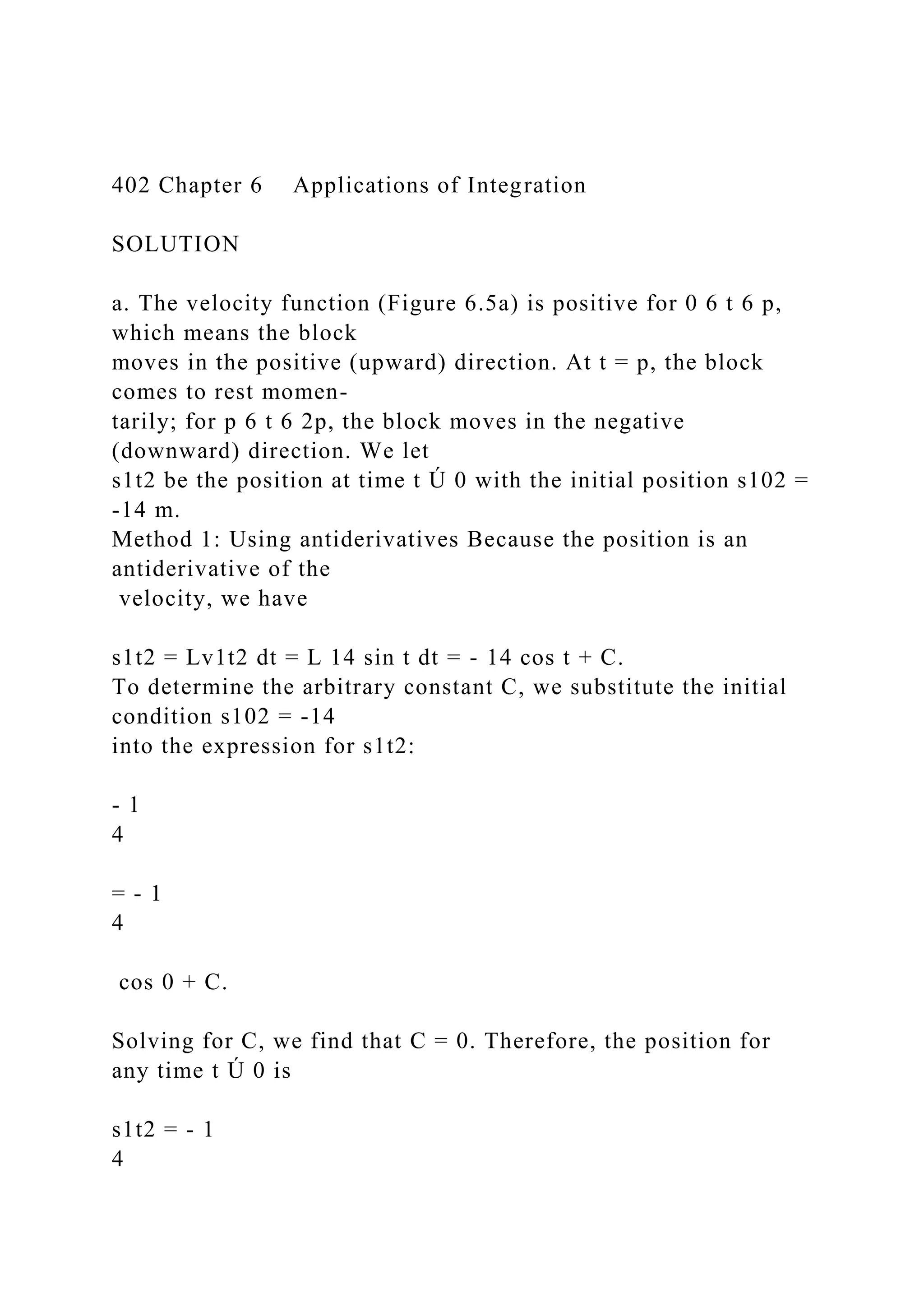 402 Chapter 6 Applications of Integration
SOLUTION
a. The velocity function (Figure 6.5a) is positive for 0 6 t 6 p,
which means the block
moves in the positive (upward) direction. At t = p, the block
comes to rest momen-
tarily; for p 6 t 6 2p, the block moves in the negative
(downward) direction. We let
s1t2 be the position at time t Ú 0 with the initial position s102 =
-14 m.
Method 1: Using antiderivatives Because the position is an
antiderivative of the
velocity, we have
s1t2 = Lv1t2 dt = L 14 sin t dt = - 14 cos t + C.
To determine the arbitrary constant C, we substitute the initial
condition s102 = -14
into the expression for s1t2:
- 1
4
= - 1
4
cos 0 + C.
Solving for C, we find that C = 0. Therefore, the position for
any time t Ú 0 is
s1t2 = - 1
4
 