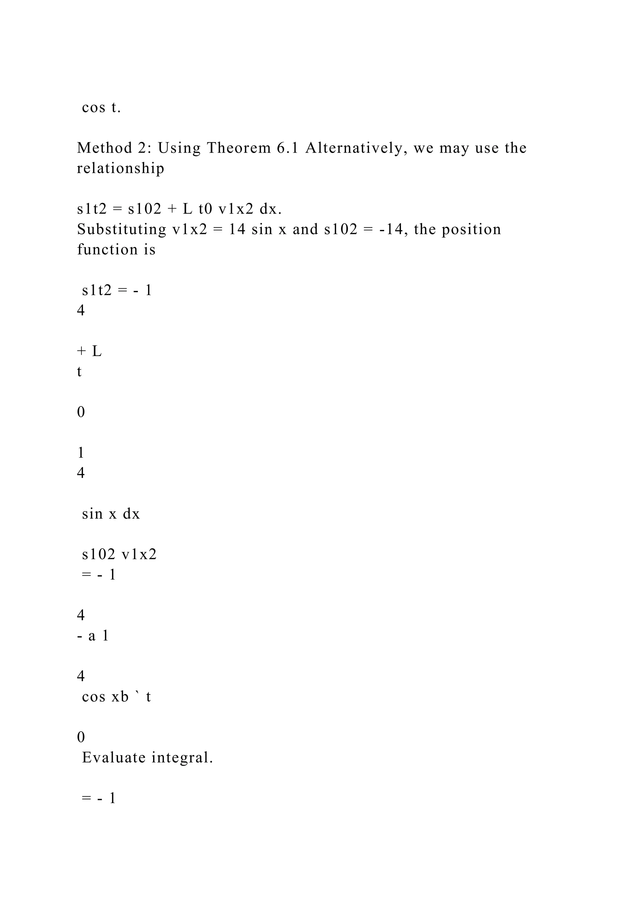 cos t.
Method 2: Using Theorem 6.1 Alternatively, we may use the
relationship
s1t2 = s102 + L t0 v1x2 dx.
Substituting v1x2 = 14 sin x and s102 = -14, the position
function is
s1t2 = - 1
4
+ L
t
0
1
4
sin x dx
s102 v1x2
= - 1
4
- a 1
4
cos xb ` t
0
Evaluate integral.
= - 1
 