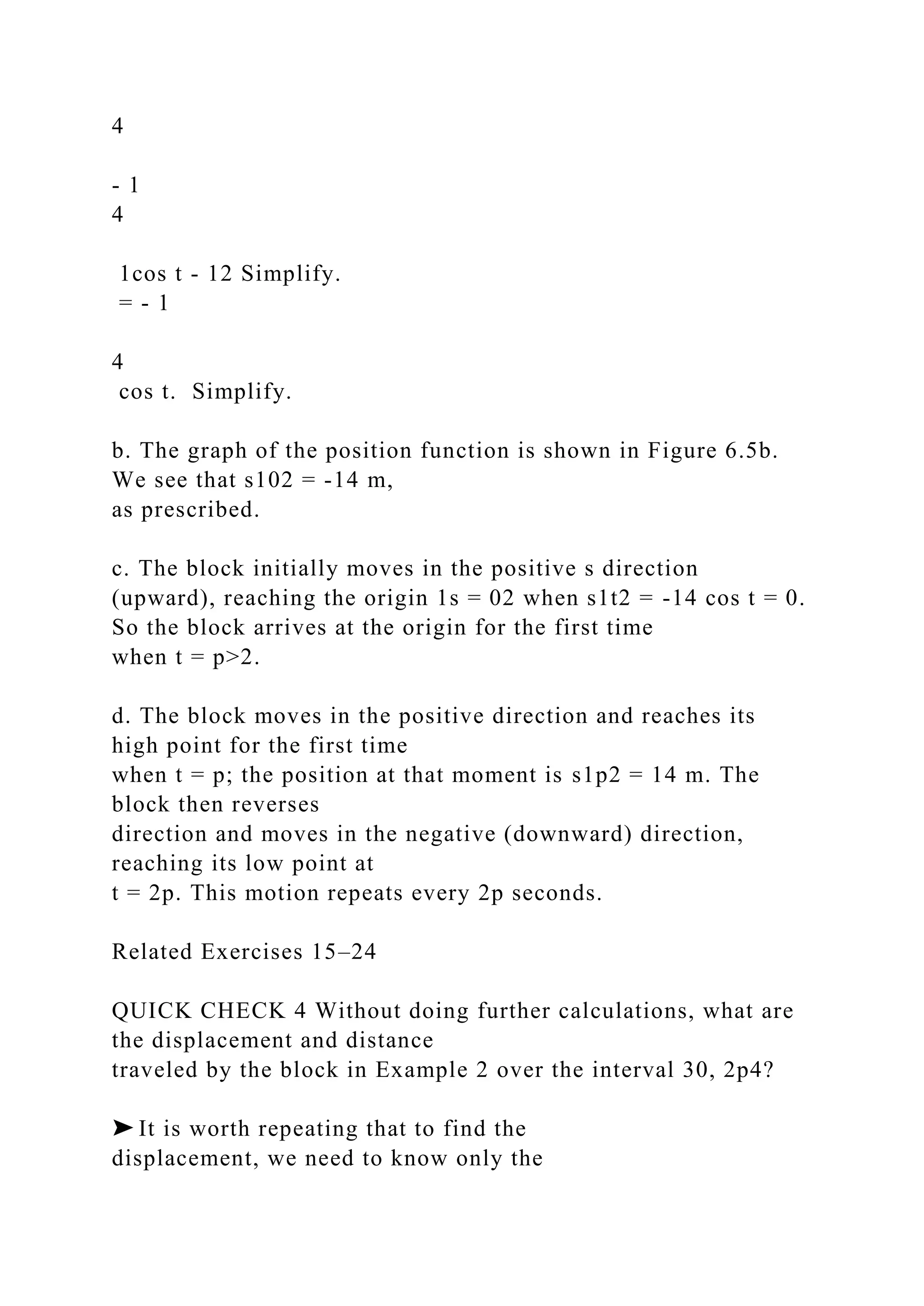 4
- 1
4
1cos t - 12 Simplify.
= - 1
4
cos t. Simplify.
b. The graph of the position function is shown in Figure 6.5b.
We see that s102 = -14 m,
as prescribed.
c. The block initially moves in the positive s direction
(upward), reaching the origin 1s = 02 when s1t2 = -14 cos t = 0.
So the block arrives at the origin for the first time
when t = p>2.
d. The block moves in the positive direction and reaches its
high point for the first time
when t = p; the position at that moment is s1p2 = 14 m. The
block then reverses
direction and moves in the negative (downward) direction,
reaching its low point at
t = 2p. This motion repeats every 2p seconds.
Related Exercises 15–24
QUICK CHECK 4 Without doing further calculations, what are
the displacement and distance
traveled by the block in Example 2 over the interval 30, 2p4?
➤ It is worth repeating that to find the
displacement, we need to know only the
 
