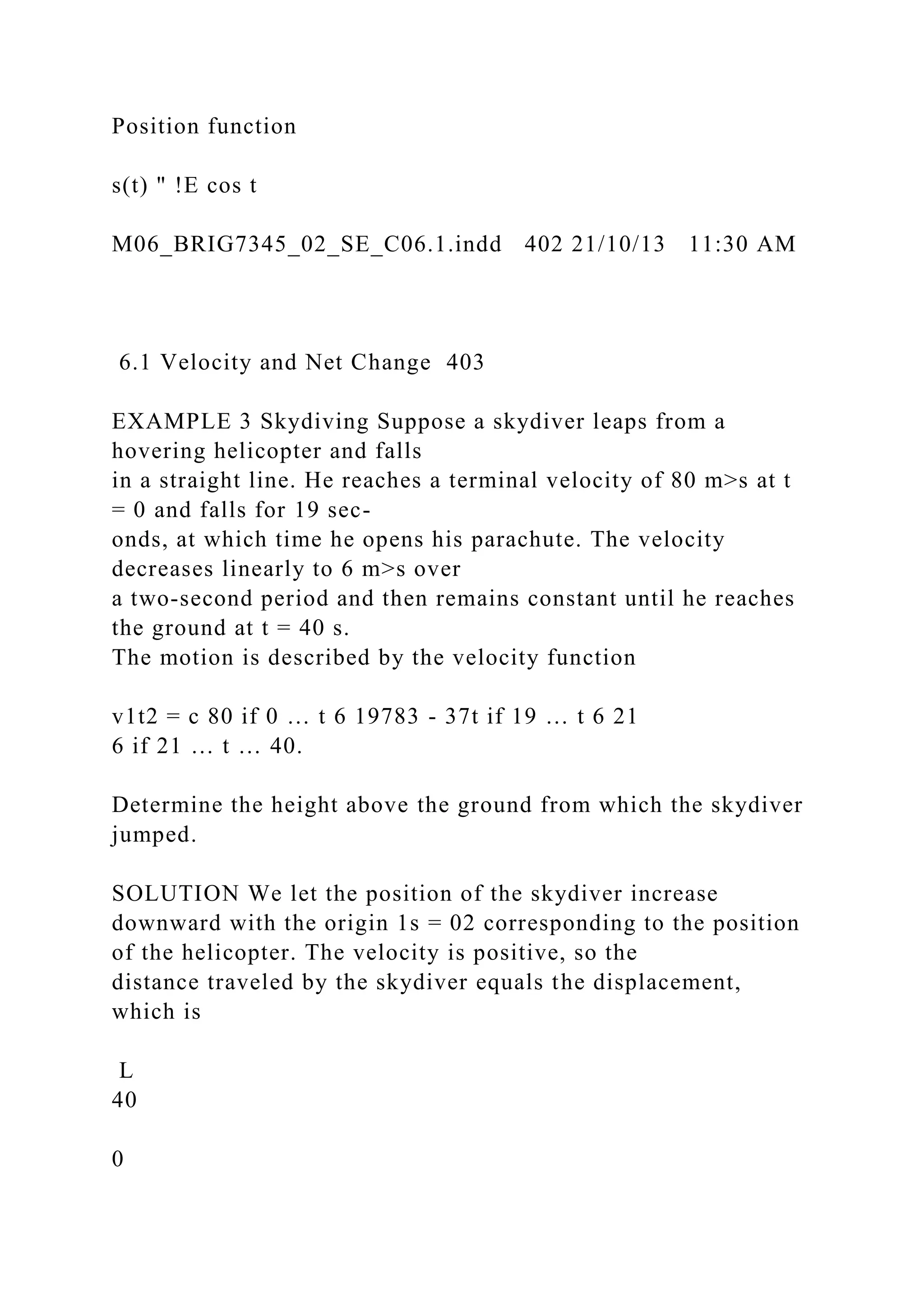 Position function
s(t) " !E cos t
M06_BRIG7345_02_SE_C06.1.indd 402 21/10/13 11:30 AM
6.1 Velocity and Net Change 403
EXAMPLE 3 Skydiving Suppose a skydiver leaps from a
hovering helicopter and falls
in a straight line. He reaches a terminal velocity of 80 m>s at t
= 0 and falls for 19 sec-
onds, at which time he opens his parachute. The velocity
decreases linearly to 6 m>s over
a two-second period and then remains constant until he reaches
the ground at t = 40 s.
The motion is described by the velocity function
v1t2 = c 80 if 0 … t 6 19783 - 37t if 19 … t 6 21
6 if 21 … t … 40.
Determine the height above the ground from which the skydiver
jumped.
SOLUTION We let the position of the skydiver increase
downward with the origin 1s = 02 corresponding to the position
of the helicopter. The velocity is positive, so the
distance traveled by the skydiver equals the displacement,
which is
L
40
0
 