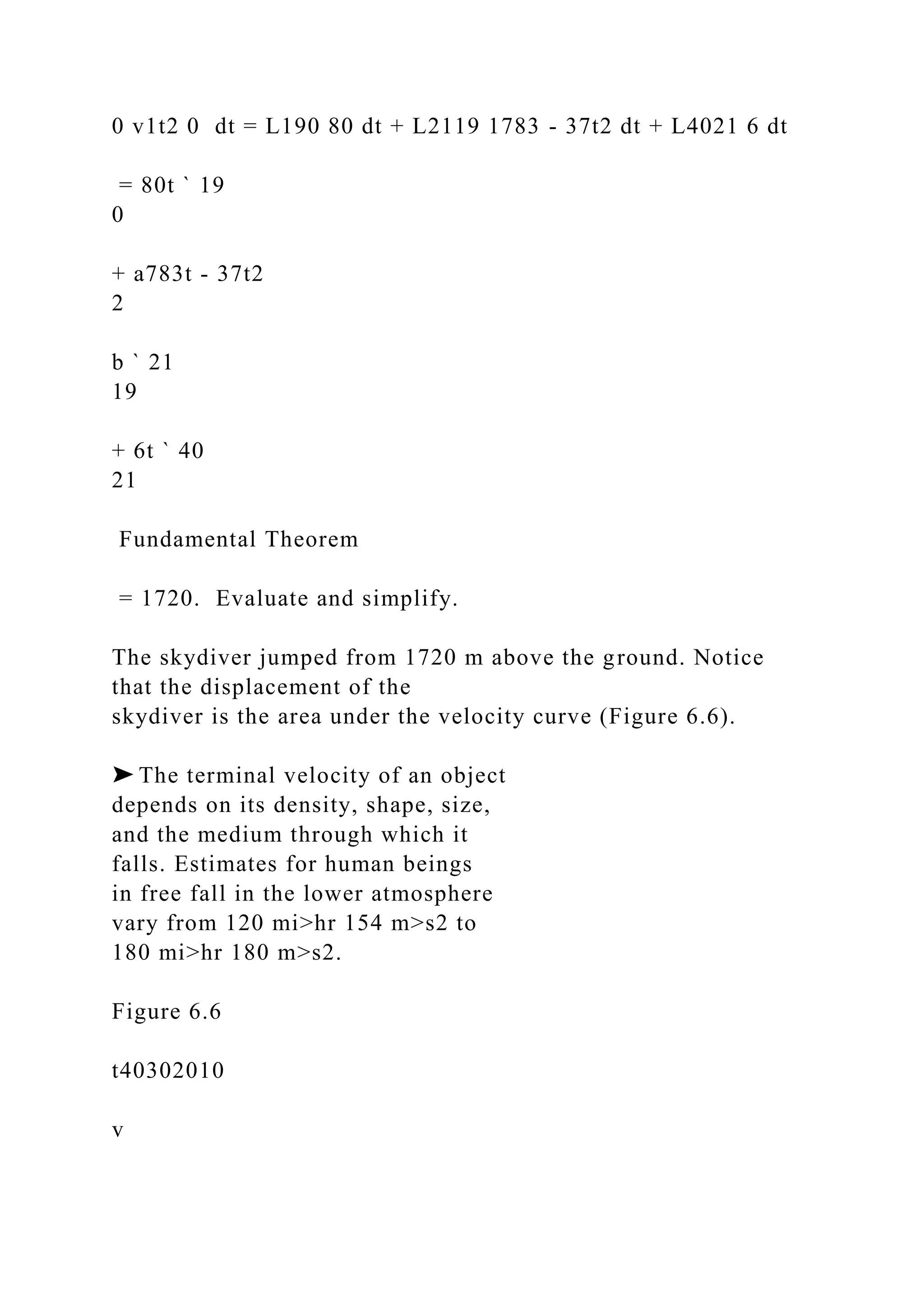 0 v1t2 0 dt = L190 80 dt + L2119 1783 - 37t2 dt + L4021 6 dt
= 80t ` 19
0
+ a783t - 37t2
2
b ` 21
19
+ 6t ` 40
21
Fundamental Theorem
= 1720. Evaluate and simplify.
The skydiver jumped from 1720 m above the ground. Notice
that the displacement of the
skydiver is the area under the velocity curve (Figure 6.6).
➤ The terminal velocity of an object
depends on its density, shape, size,
and the medium through which it
falls. Estimates for human beings
in free fall in the lower atmosphere
vary from 120 mi>hr 154 m>s2 to
180 mi>hr 180 m>s2.
Figure 6.6
t40302010
v
 