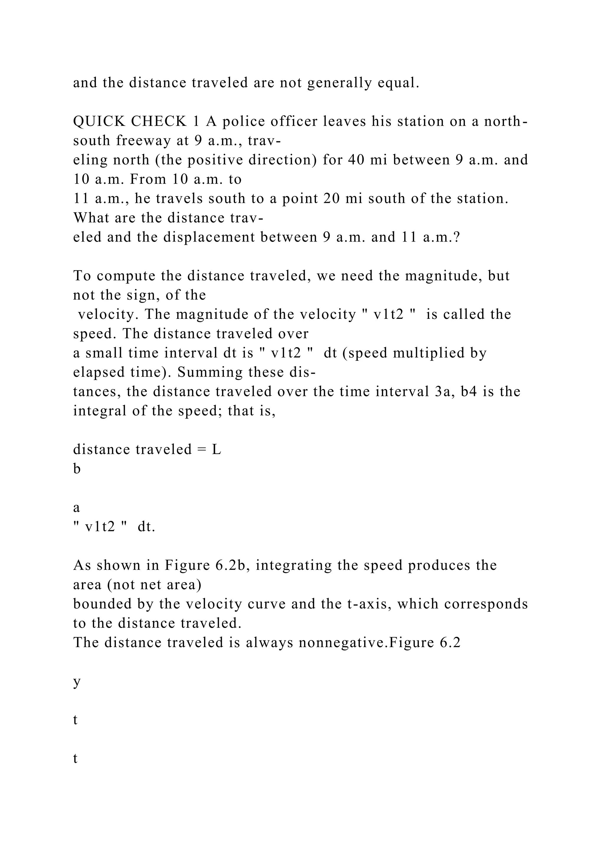 and the distance traveled are not generally equal.
QUICK CHECK 1 A police officer leaves his station on a north-
south freeway at 9 a.m., trav-
eling north (the positive direction) for 40 mi between 9 a.m. and
10 a.m. From 10 a.m. to
11 a.m., he travels south to a point 20 mi south of the station.
What are the distance trav-
eled and the displacement between 9 a.m. and 11 a.m.?
To compute the distance traveled, we need the magnitude, but
not the sign, of the
velocity. The magnitude of the velocity " v1t2 " is called the
speed. The distance traveled over
a small time interval dt is " v1t2 " dt (speed multiplied by
elapsed time). Summing these dis-
tances, the distance traveled over the time interval 3a, b4 is the
integral of the speed; that is,
distance traveled = L
b
a
" v1t2 " dt.
As shown in Figure 6.2b, integrating the speed produces the
area (not net area)
bounded by the velocity curve and the t-axis, which corresponds
to the distance traveled.
The distance traveled is always nonnegative.Figure 6.2
y
t
t
 