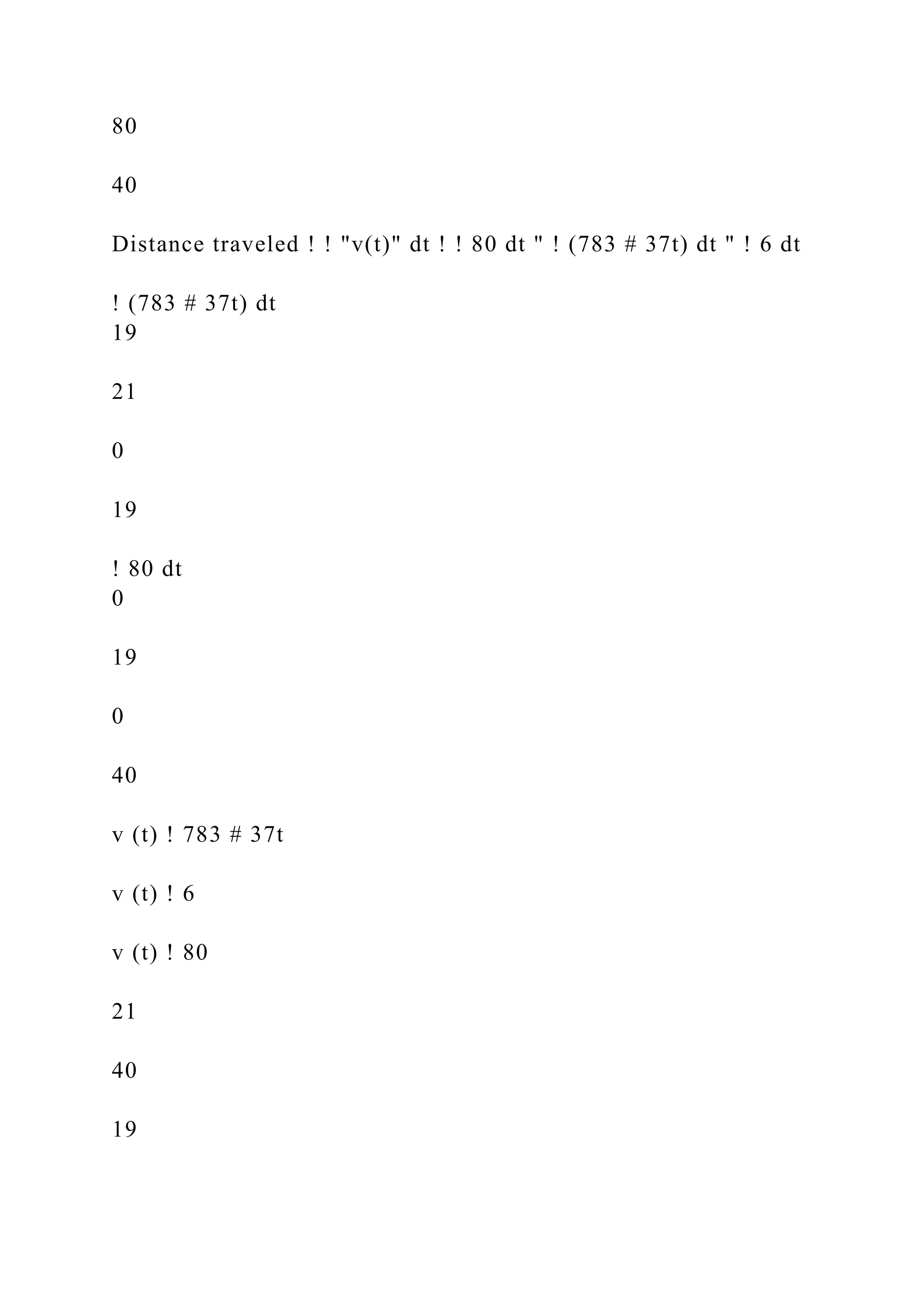 80
40
Distance traveled ! ! "v(t)" dt ! ! 80 dt " ! (783 # 37t) dt " ! 6 dt
! (783 # 37t) dt
19
21
0
19
! 80 dt
0
19
0
40
v (t) ! 783 # 37t
v (t) ! 6
v (t) ! 80
21
40
19
 
