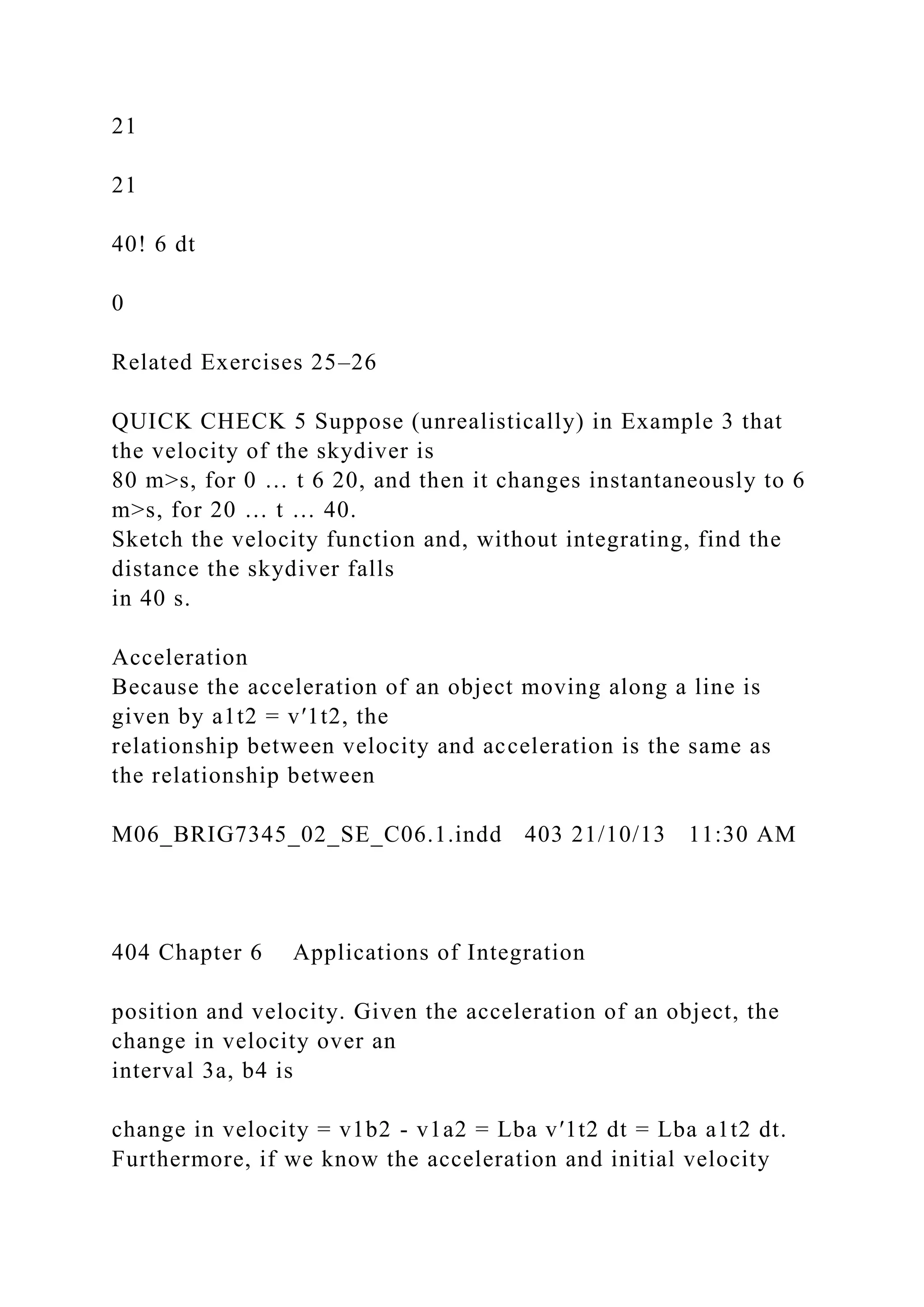 21
21
40! 6 dt
0
Related Exercises 25–26
QUICK CHECK 5 Suppose (unrealistically) in Example 3 that
the velocity of the skydiver is
80 m>s, for 0 … t 6 20, and then it changes instantaneously to 6
m>s, for 20 … t … 40.
Sketch the velocity function and, without integrating, find the
distance the skydiver falls
in 40 s.
Acceleration
Because the acceleration of an object moving along a line is
given by a1t2 = v′1t2, the
relationship between velocity and acceleration is the same as
the relationship between
M06_BRIG7345_02_SE_C06.1.indd 403 21/10/13 11:30 AM
404 Chapter 6 Applications of Integration
position and velocity. Given the acceleration of an object, the
change in velocity over an
interval 3a, b4 is
change in velocity = v1b2 - v1a2 = Lba v′1t2 dt = Lba a1t2 dt.
Furthermore, if we know the acceleration and initial velocity
 