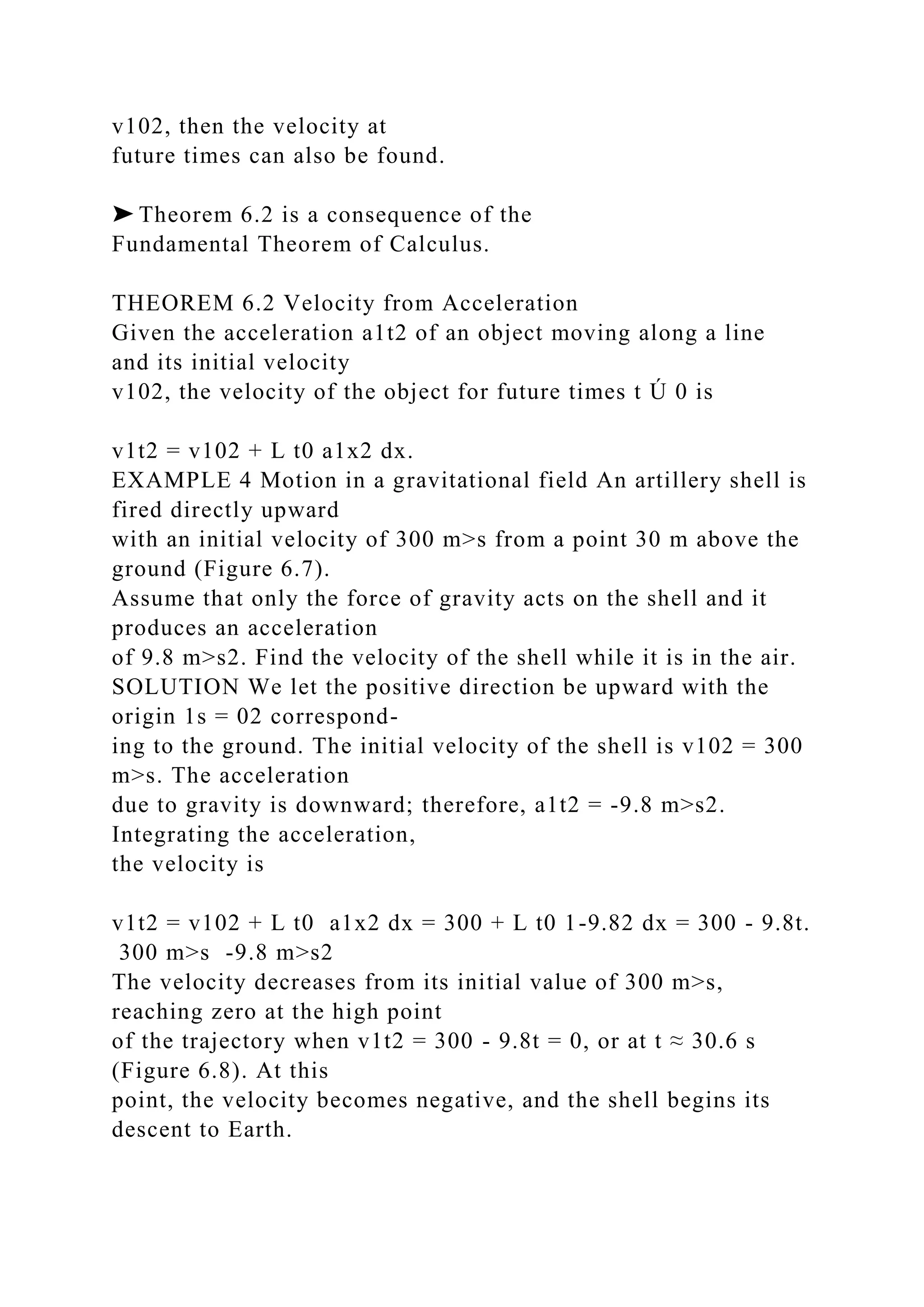 v102, then the velocity at
future times can also be found.
➤ Theorem 6.2 is a consequence of the
Fundamental Theorem of Calculus.
THEOREM 6.2 Velocity from Acceleration
Given the acceleration a1t2 of an object moving along a line
and its initial velocity
v102, the velocity of the object for future times t Ú 0 is
v1t2 = v102 + L t0 a1x2 dx.
EXAMPLE 4 Motion in a gravitational field An artillery shell is
fired directly upward
with an initial velocity of 300 m>s from a point 30 m above the
ground (Figure 6.7).
Assume that only the force of gravity acts on the shell and it
produces an acceleration
of 9.8 m>s2. Find the velocity of the shell while it is in the air.
SOLUTION We let the positive direction be upward with the
origin 1s = 02 correspond-
ing to the ground. The initial velocity of the shell is v102 = 300
m>s. The acceleration
due to gravity is downward; therefore, a1t2 = -9.8 m>s2.
Integrating the acceleration,
the velocity is
v1t2 = v102 + L t0 a1x2 dx = 300 + L t0 1-9.82 dx = 300 - 9.8t.
300 m>s -9.8 m>s2
The velocity decreases from its initial value of 300 m>s,
reaching zero at the high point
of the trajectory when v1t2 = 300 - 9.8t = 0, or at t ≈ 30.6 s
(Figure 6.8). At this
point, the velocity becomes negative, and the shell begins its
descent to Earth.
 