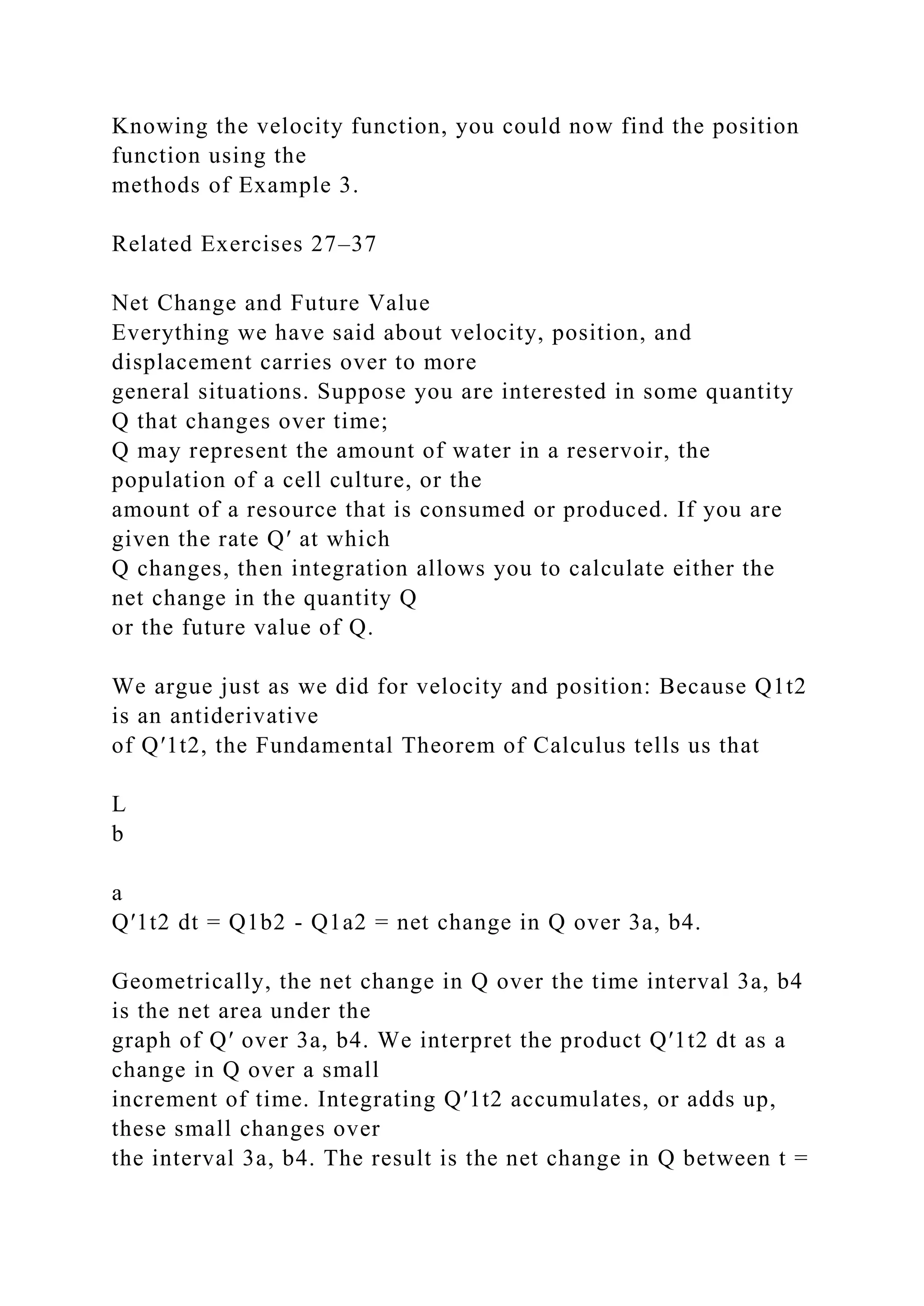 Knowing the velocity function, you could now find the position
function using the
methods of Example 3.
Related Exercises 27–37
Net Change and Future Value
Everything we have said about velocity, position, and
displacement carries over to more
general situations. Suppose you are interested in some quantity
Q that changes over time;
Q may represent the amount of water in a reservoir, the
population of a cell culture, or the
amount of a resource that is consumed or produced. If you are
given the rate Q′ at which
Q changes, then integration allows you to calculate either the
net change in the quantity Q
or the future value of Q.
We argue just as we did for velocity and position: Because Q1t2
is an antiderivative
of Q′1t2, the Fundamental Theorem of Calculus tells us that
L
b
a
Q′1t2 dt = Q1b2 - Q1a2 = net change in Q over 3a, b4.
Geometrically, the net change in Q over the time interval 3a, b4
is the net area under the
graph of Q′ over 3a, b4. We interpret the product Q′1t2 dt as a
change in Q over a small
increment of time. Integrating Q′1t2 accumulates, or adds up,
these small changes over
the interval 3a, b4. The result is the net change in Q between t =
 
