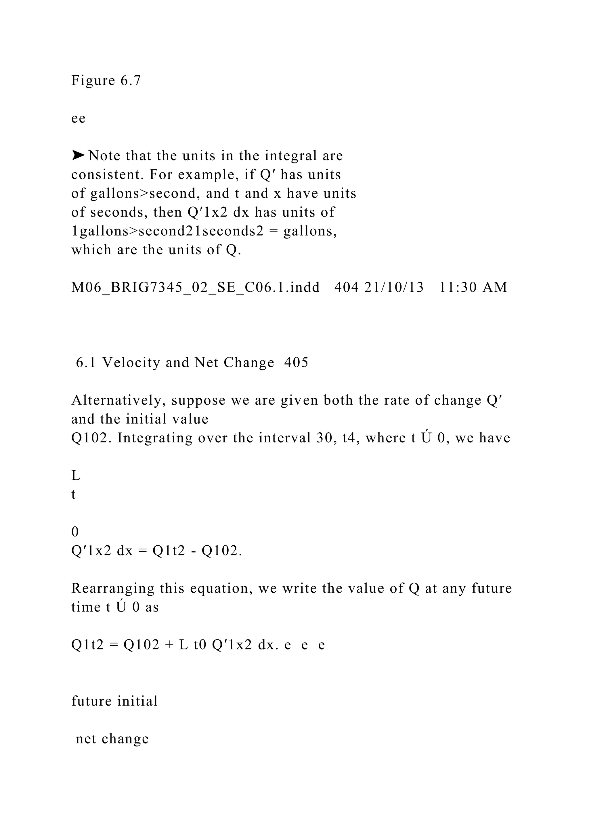 Figure 6.7
ee
➤ Note that the units in the integral are
consistent. For example, if Q′ has units
of gallons>second, and t and x have units
of seconds, then Q′1x2 dx has units of
1gallons>second21seconds2 = gallons,
which are the units of Q.
M06_BRIG7345_02_SE_C06.1.indd 404 21/10/13 11:30 AM
6.1 Velocity and Net Change 405
Alternatively, suppose we are given both the rate of change Q′
and the initial value
Q102. Integrating over the interval 30, t4, where t Ú 0, we have
L
t
0
Q′1x2 dx = Q1t2 - Q102.
Rearranging this equation, we write the value of Q at any future
time t Ú 0 as
Q1t2 = Q102 + L t0 Q′1x2 dx. e e e
future initial
net change
 