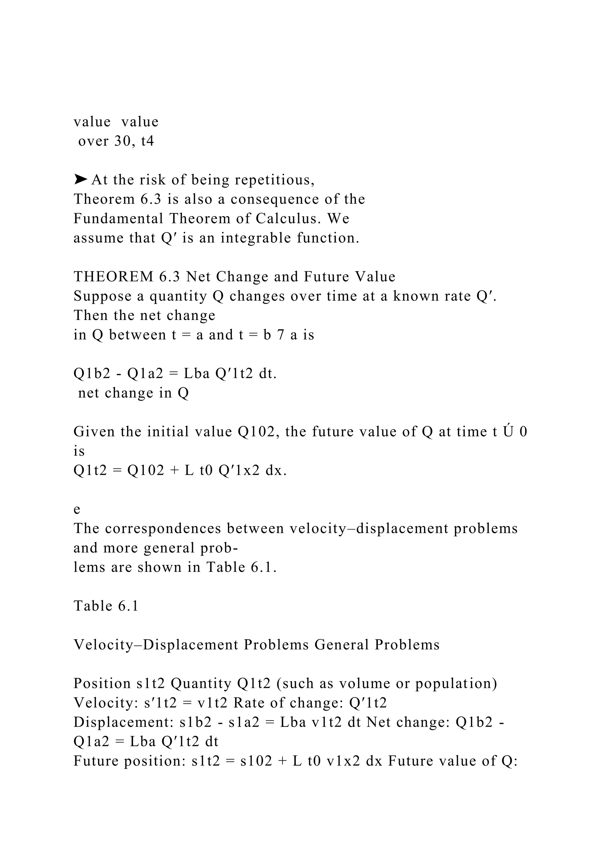 value value
over 30, t4
➤ At the risk of being repetitious,
Theorem 6.3 is also a consequence of the
Fundamental Theorem of Calculus. We
assume that Q′ is an integrable function.
THEOREM 6.3 Net Change and Future Value
Suppose a quantity Q changes over time at a known rate Q′.
Then the net change
in Q between t = a and t = b 7 a is
Q1b2 - Q1a2 = Lba Q′1t2 dt.
net change in Q
Given the initial value Q102, the future value of Q at time t Ú 0
is
Q1t2 = Q102 + L t0 Q′1x2 dx.
e
The correspondences between velocity–displacement problems
and more general prob-
lems are shown in Table 6.1.
Table 6.1
Velocity–Displacement Problems General Problems
Position s1t2 Quantity Q1t2 (such as volume or population)
Velocity: s′1t2 = v1t2 Rate of change: Q′1t2
Displacement: s1b2 - s1a2 = Lba v1t2 dt Net change: Q1b2 -
Q1a2 = Lba Q′1t2 dt
Future position: s1t2 = s102 + L t0 v1x2 dx Future value of Q:
 