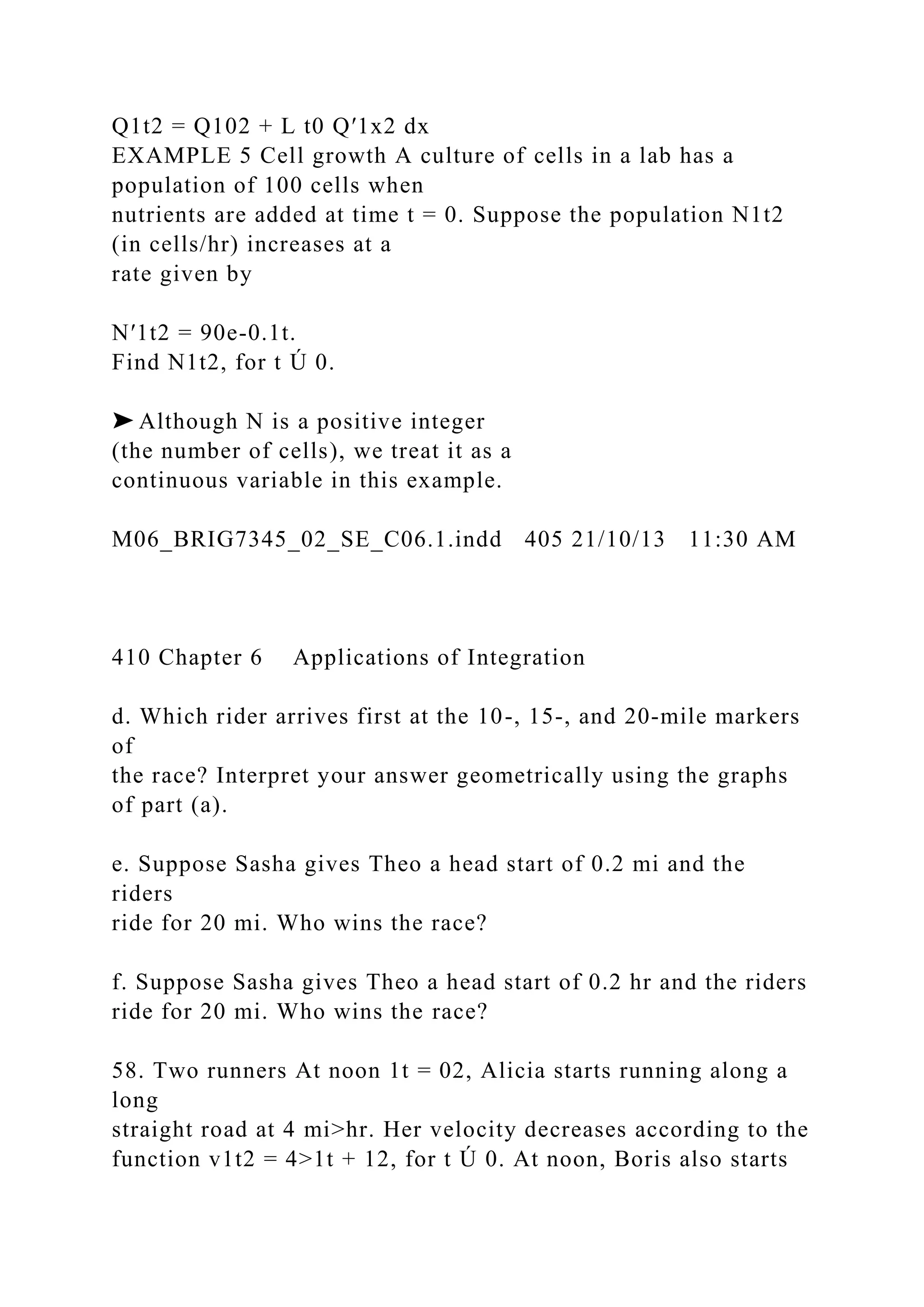 Q1t2 = Q102 + L t0 Q′1x2 dx
EXAMPLE 5 Cell growth A culture of cells in a lab has a
population of 100 cells when
nutrients are added at time t = 0. Suppose the population N1t2
(in cells/hr) increases at a
rate given by
N′1t2 = 90e-0.1t.
Find N1t2, for t Ú 0.
➤ Although N is a positive integer
(the number of cells), we treat it as a
continuous variable in this example.
M06_BRIG7345_02_SE_C06.1.indd 405 21/10/13 11:30 AM
410 Chapter 6 Applications of Integration
d. Which rider arrives first at the 10-, 15-, and 20-mile markers
of
the race? Interpret your answer geometrically using the graphs
of part (a).
e. Suppose Sasha gives Theo a head start of 0.2 mi and the
riders
ride for 20 mi. Who wins the race?
f. Suppose Sasha gives Theo a head start of 0.2 hr and the riders
ride for 20 mi. Who wins the race?
58. Two runners At noon 1t = 02, Alicia starts running along a
long
straight road at 4 mi>hr. Her velocity decreases according to the
function v1t2 = 4>1t + 12, for t Ú 0. At noon, Boris also starts
 