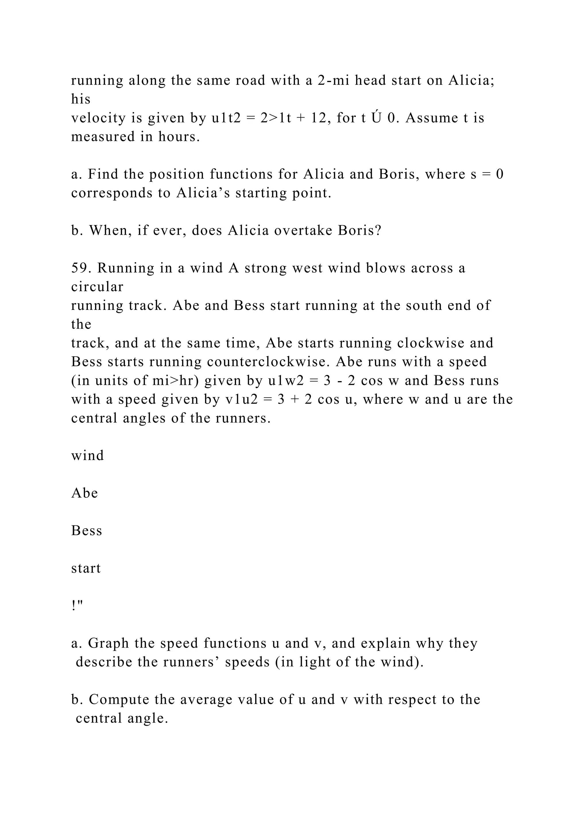 running along the same road with a 2-mi head start on Alicia;
his
velocity is given by u1t2 = 2>1t + 12, for t Ú 0. Assume t is
measured in hours.
a. Find the position functions for Alicia and Boris, where s = 0
corresponds to Alicia’s starting point.
b. When, if ever, does Alicia overtake Boris?
59. Running in a wind A strong west wind blows across a
circular
running track. Abe and Bess start running at the south end of
the
track, and at the same time, Abe starts running clockwise and
Bess starts running counterclockwise. Abe runs with a speed
(in units of mi>hr) given by u1w2 = 3 - 2 cos w and Bess runs
with a speed given by v1u2 = 3 + 2 cos u, where w and u are the
central angles of the runners.
wind
Abe
Bess
start
!"
a. Graph the speed functions u and v, and explain why they
describe the runners’ speeds (in light of the wind).
b. Compute the average value of u and v with respect to the
central angle.
 