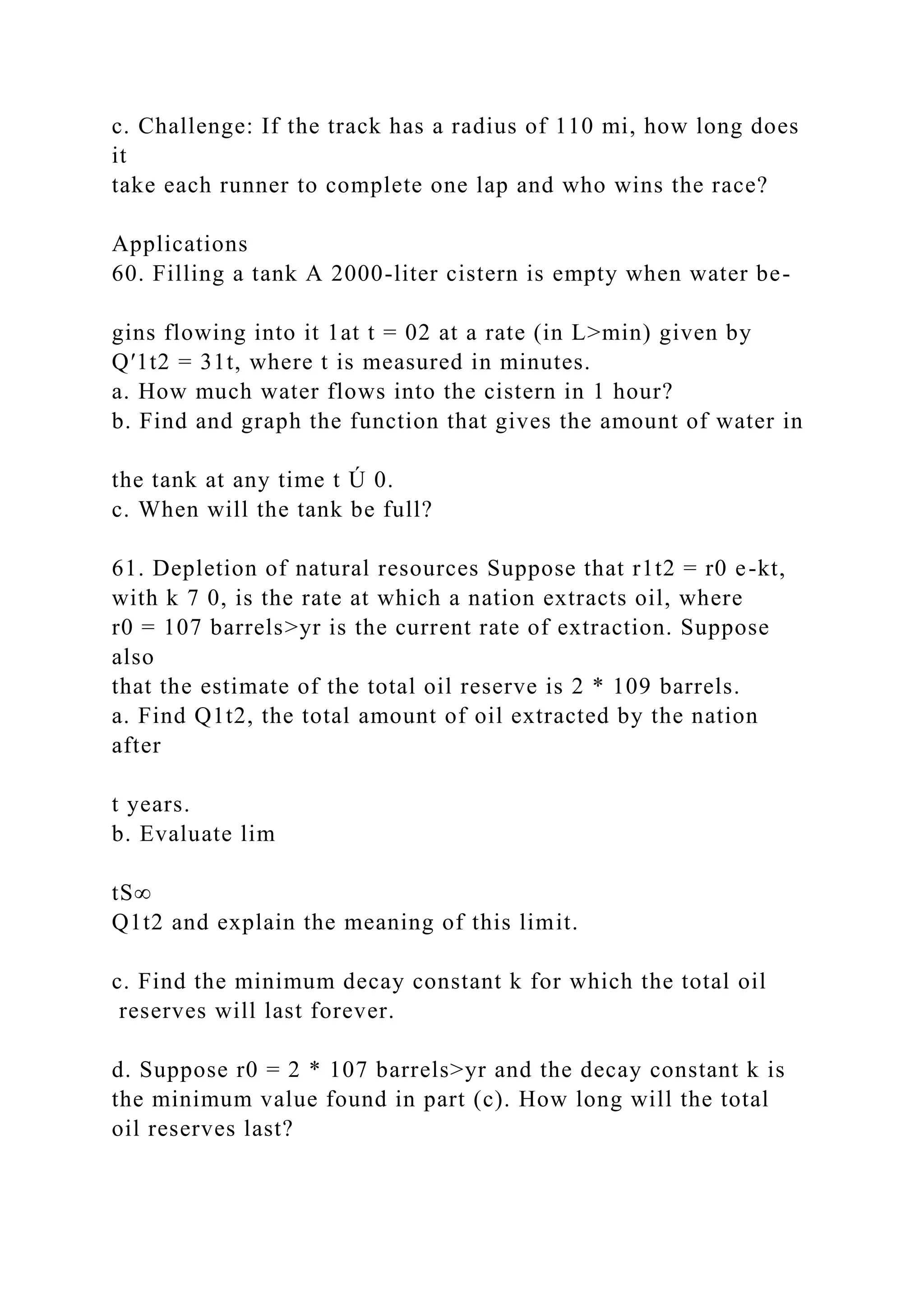 c. Challenge: If the track has a radius of 110 mi, how long does
it
take each runner to complete one lap and who wins the race?
Applications
60. Filling a tank A 2000-liter cistern is empty when water be-
gins flowing into it 1at t = 02 at a rate (in L>min) given by
Q′1t2 = 31t, where t is measured in minutes.
a. How much water flows into the cistern in 1 hour?
b. Find and graph the function that gives the amount of water in
the tank at any time t Ú 0.
c. When will the tank be full?
61. Depletion of natural resources Suppose that r1t2 = r0 e-kt,
with k 7 0, is the rate at which a nation extracts oil, where
r0 = 107 barrels>yr is the current rate of extraction. Suppose
also
that the estimate of the total oil reserve is 2 * 109 barrels.
a. Find Q1t2, the total amount of oil extracted by the nation
after
t years.
b. Evaluate lim
tS∞
Q1t2 and explain the meaning of this limit.
c. Find the minimum decay constant k for which the total oil
reserves will last forever.
d. Suppose r0 = 2 * 107 barrels>yr and the decay constant k is
the minimum value found in part (c). How long will the total
oil reserves last?
 