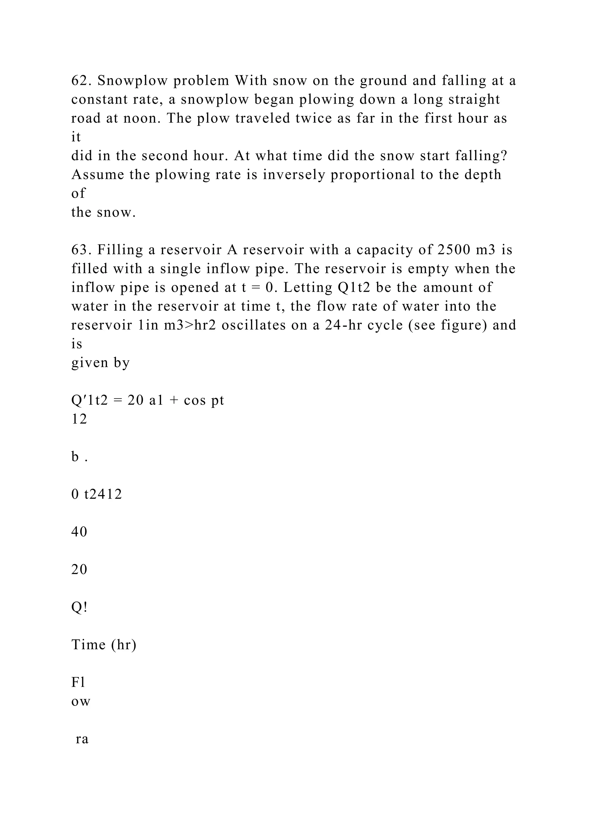 62. Snowplow problem With snow on the ground and falling at a
constant rate, a snowplow began plowing down a long straight
road at noon. The plow traveled twice as far in the first hour as
it
did in the second hour. At what time did the snow start falling?
Assume the plowing rate is inversely proportional to the depth
of
the snow.
63. Filling a reservoir A reservoir with a capacity of 2500 m3 is
filled with a single inflow pipe. The reservoir is empty when the
inflow pipe is opened at t = 0. Letting Q1t2 be the amount of
water in the reservoir at time t, the flow rate of water into the
reservoir 1in m3>hr2 oscillates on a 24-hr cycle (see figure) and
is
given by
Q′1t2 = 20 a1 + cos pt
12
b .
0 t2412
40
20
Q!
Time (hr)
Fl
ow
ra
 