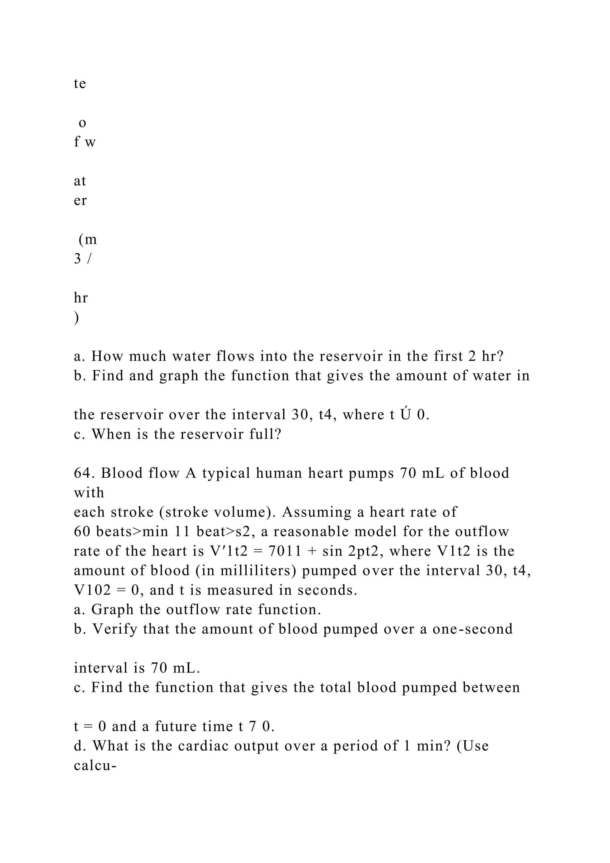 te
o
f w
at
er
(m
3 /
hr
)
a. How much water flows into the reservoir in the first 2 hr?
b. Find and graph the function that gives the amount of water in
the reservoir over the interval 30, t4, where t Ú 0.
c. When is the reservoir full?
64. Blood flow A typical human heart pumps 70 mL of blood
with
each stroke (stroke volume). Assuming a heart rate of
60 beats>min 11 beat>s2, a reasonable model for the outflow
rate of the heart is V′1t2 = 7011 + sin 2pt2, where V1t2 is the
amount of blood (in milliliters) pumped over the interval 30, t4,
V102 = 0, and t is measured in seconds.
a. Graph the outflow rate function.
b. Verify that the amount of blood pumped over a one-second
interval is 70 mL.
c. Find the function that gives the total blood pumped between
t = 0 and a future time t 7 0.
d. What is the cardiac output over a period of 1 min? (Use
calcu-
 
