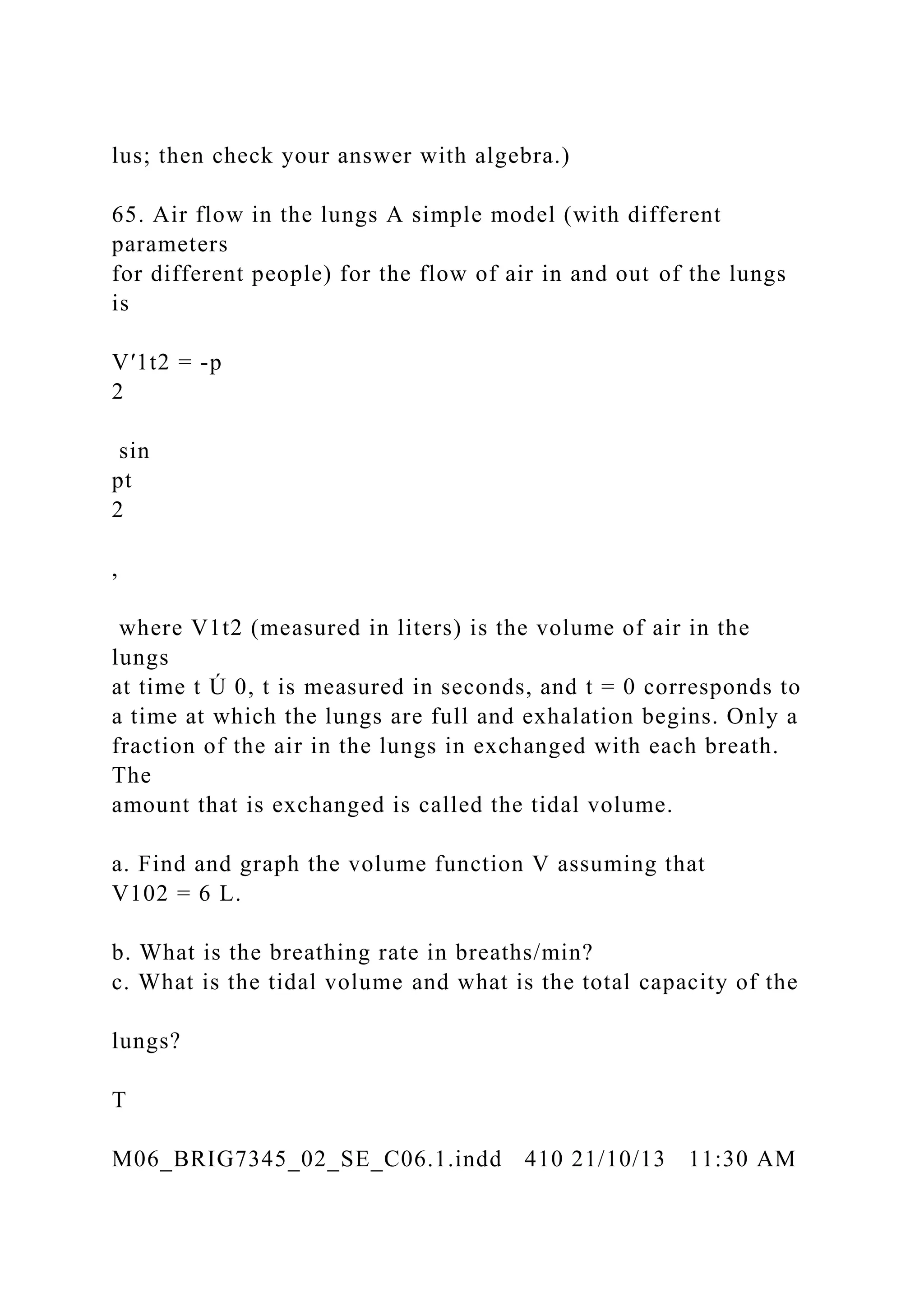 lus; then check your answer with algebra.)
65. Air flow in the lungs A simple model (with different
parameters
for different people) for the flow of air in and out of the lungs
is
V′1t2 = -p
2
sin
pt
2
,
where V1t2 (measured in liters) is the volume of air in the
lungs
at time t Ú 0, t is measured in seconds, and t = 0 corresponds to
a time at which the lungs are full and exhalation begins. Only a
fraction of the air in the lungs in exchanged with each breath.
The
amount that is exchanged is called the tidal volume.
a. Find and graph the volume function V assuming that
V102 = 6 L.
b. What is the breathing rate in breaths/min?
c. What is the tidal volume and what is the total capacity of the
lungs?
T
M06_BRIG7345_02_SE_C06.1.indd 410 21/10/13 11:30 AM
 