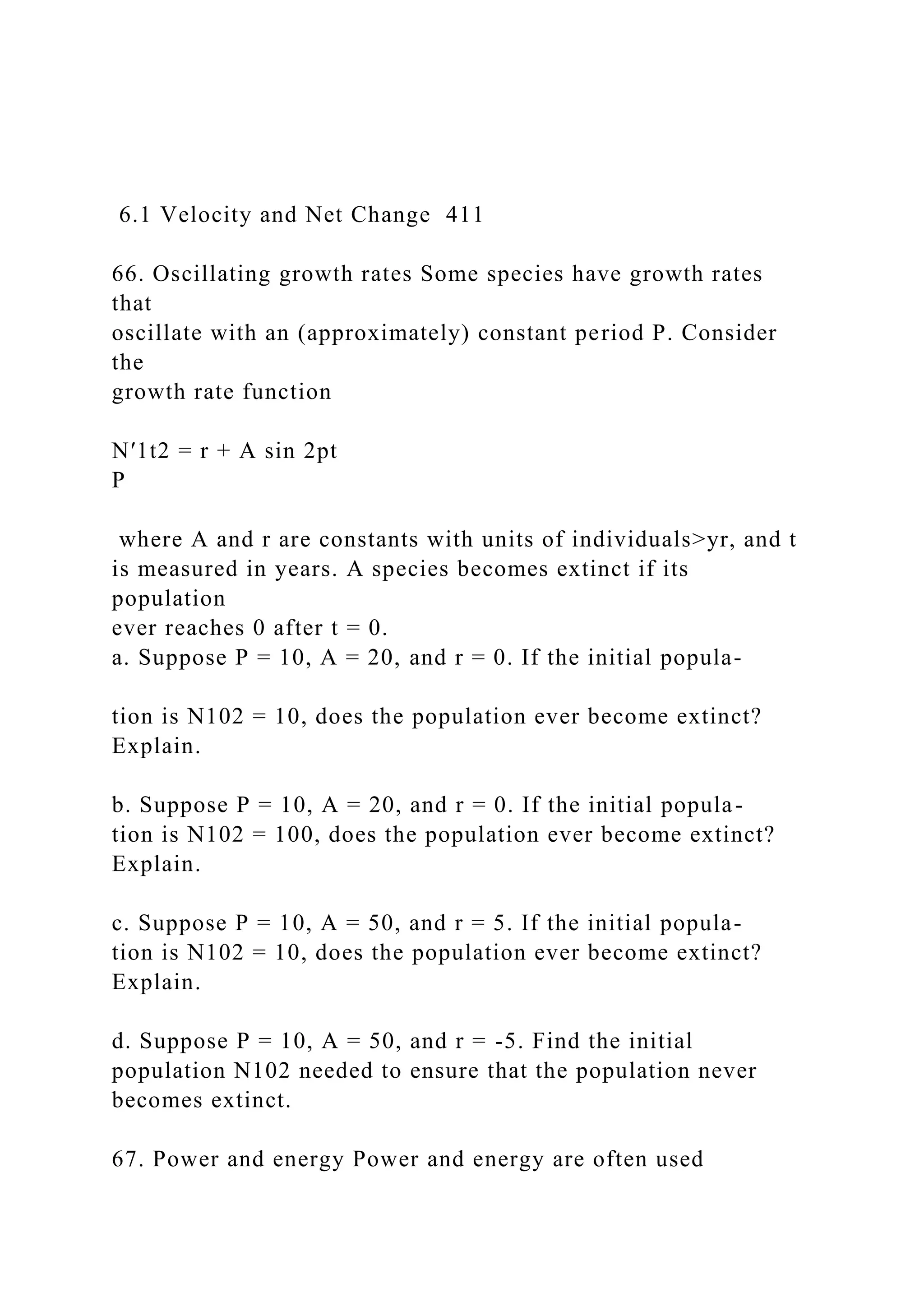 6.1 Velocity and Net Change 411
66. Oscillating growth rates Some species have growth rates
that
oscillate with an (approximately) constant period P. Consider
the
growth rate function
N′1t2 = r + A sin 2pt
P
where A and r are constants with units of individuals>yr, and t
is measured in years. A species becomes extinct if its
population
ever reaches 0 after t = 0.
a. Suppose P = 10, A = 20, and r = 0. If the initial popula-
tion is N102 = 10, does the population ever become extinct?
Explain.
b. Suppose P = 10, A = 20, and r = 0. If the initial popula-
tion is N102 = 100, does the population ever become extinct?
Explain.
c. Suppose P = 10, A = 50, and r = 5. If the initial popula-
tion is N102 = 10, does the population ever become extinct?
Explain.
d. Suppose P = 10, A = 50, and r = -5. Find the initial
population N102 needed to ensure that the population never
becomes extinct.
67. Power and energy Power and energy are often used
 
