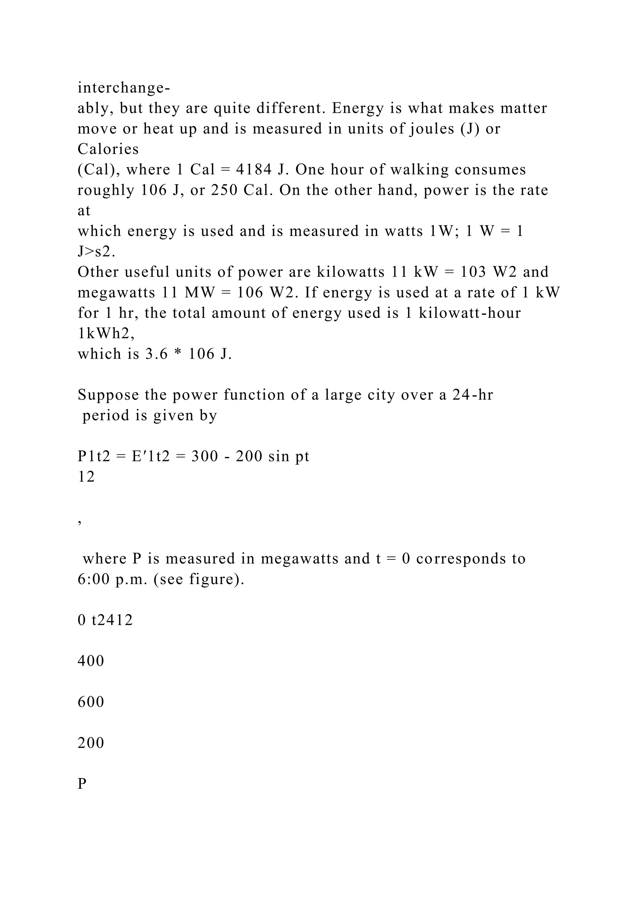 interchange-
ably, but they are quite different. Energy is what makes matter
move or heat up and is measured in units of joules (J) or
Calories
(Cal), where 1 Cal = 4184 J. One hour of walking consumes
roughly 106 J, or 250 Cal. On the other hand, power is the rate
at
which energy is used and is measured in watts 1W; 1 W = 1
J>s2.
Other useful units of power are kilowatts 11 kW = 103 W2 and
megawatts 11 MW = 106 W2. If energy is used at a rate of 1 kW
for 1 hr, the total amount of energy used is 1 kilowatt-hour
1kWh2,
which is 3.6 * 106 J.
Suppose the power function of a large city over a 24-hr
period is given by
P1t2 = E′1t2 = 300 - 200 sin pt
12
,
where P is measured in megawatts and t = 0 corresponds to
6:00 p.m. (see figure).
0 t2412
400
600
200
P
 