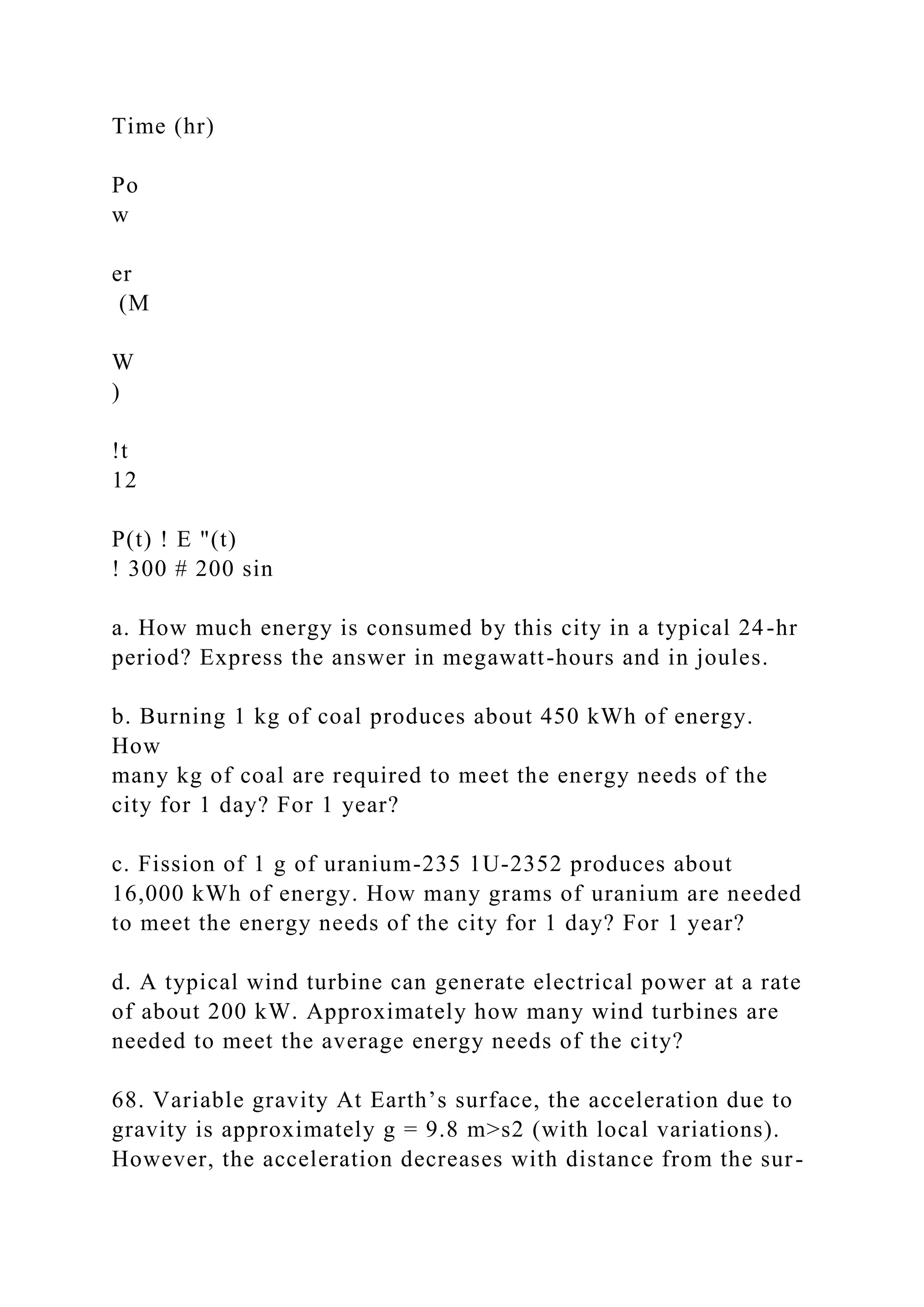 Time (hr)
Po
w
er
(M
W
)
!t
12
P(t) ! E "(t)
! 300 # 200 sin
a. How much energy is consumed by this city in a typical 24-hr
period? Express the answer in megawatt-hours and in joules.
b. Burning 1 kg of coal produces about 450 kWh of energy.
How
many kg of coal are required to meet the energy needs of the
city for 1 day? For 1 year?
c. Fission of 1 g of uranium-235 1U-2352 produces about
16,000 kWh of energy. How many grams of uranium are needed
to meet the energy needs of the city for 1 day? For 1 year?
d. A typical wind turbine can generate electrical power at a rate
of about 200 kW. Approximately how many wind turbines are
needed to meet the average energy needs of the city?
68. Variable gravity At Earth’s surface, the acceleration due to
gravity is approximately g = 9.8 m>s2 (with local variations).
However, the acceleration decreases with distance from the sur-
 