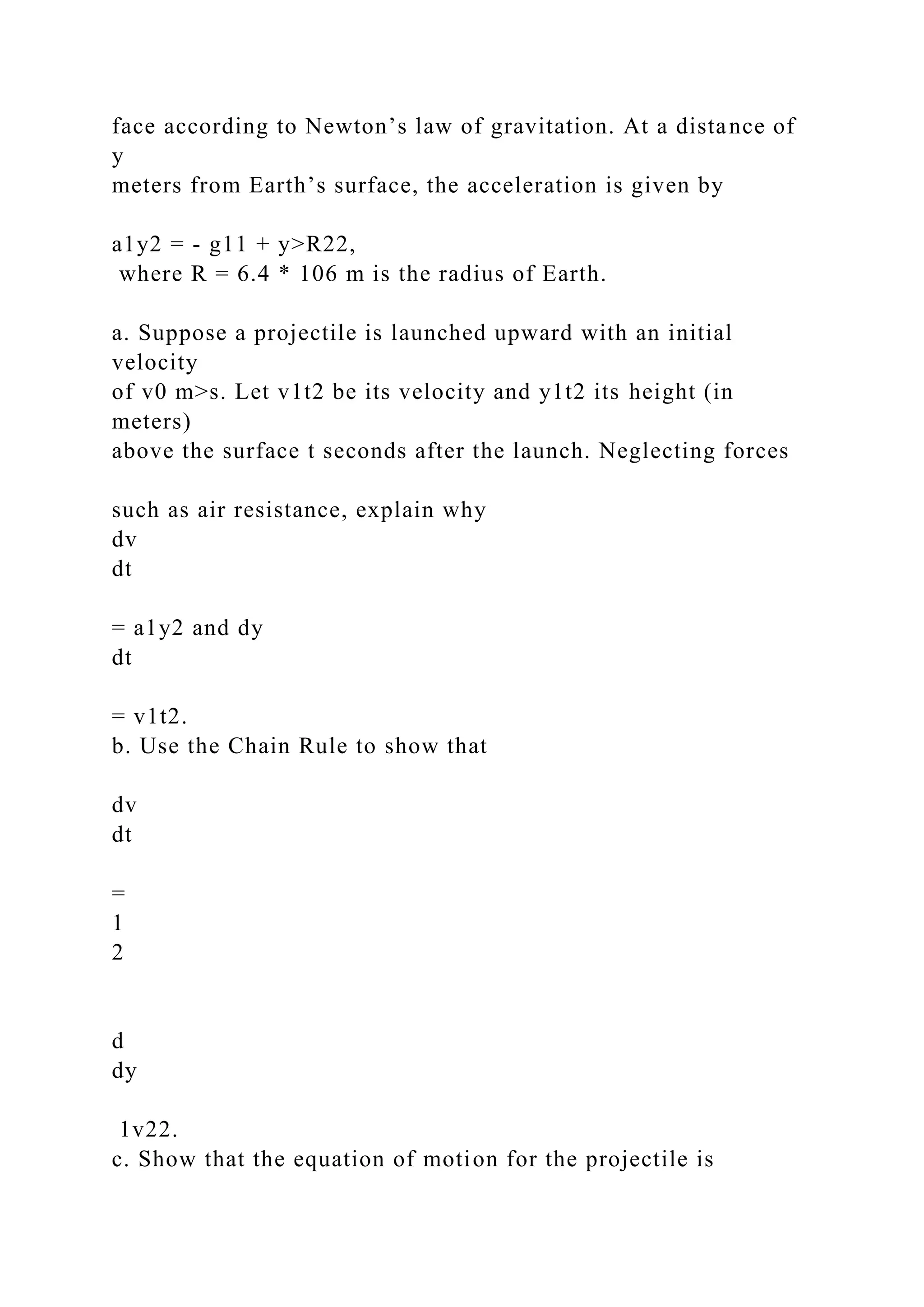 face according to Newton’s law of gravitation. At a distance of
y
meters from Earth’s surface, the acceleration is given by
a1y2 = - g11 + y>R22,
where R = 6.4 * 106 m is the radius of Earth.
a. Suppose a projectile is launched upward with an initial
velocity
of v0 m>s. Let v1t2 be its velocity and y1t2 its height (in
meters)
above the surface t seconds after the launch. Neglecting forces
such as air resistance, explain why
dv
dt
= a1y2 and dy
dt
= v1t2.
b. Use the Chain Rule to show that
dv
dt
=
1
2
d
dy
1v22.
c. Show that the equation of motion for the projectile is
 