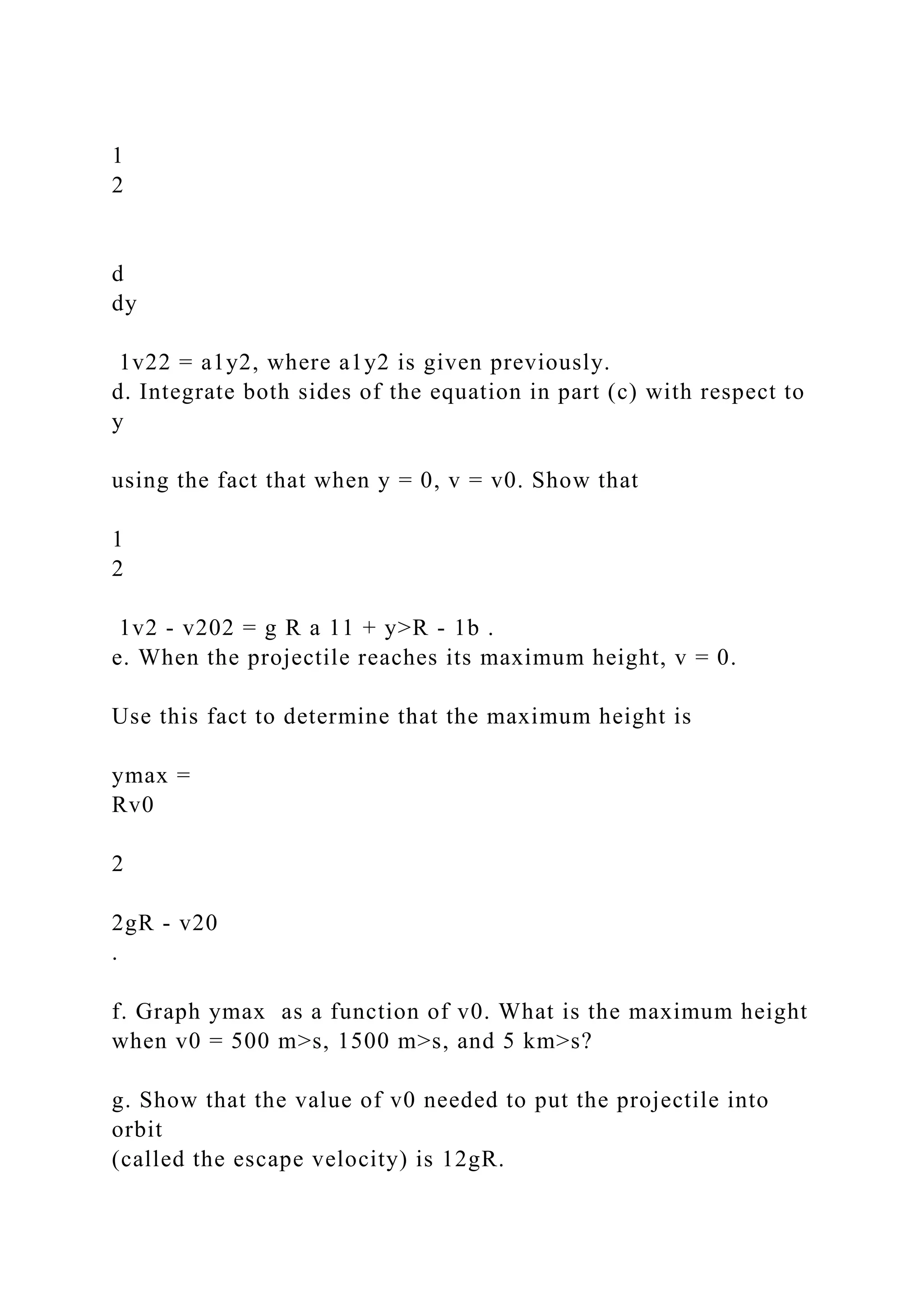 1
2
d
dy
1v22 = a1y2, where a1y2 is given previously.
d. Integrate both sides of the equation in part (c) with respect to
y
using the fact that when y = 0, v = v0. Show that
1
2
1v2 - v202 = g R a 11 + y>R - 1b .
e. When the projectile reaches its maximum height, v = 0.
Use this fact to determine that the maximum height is
ymax =
Rv0
2
2gR - v20
.
f. Graph ymax as a function of v0. What is the maximum height
when v0 = 500 m>s, 1500 m>s, and 5 km>s?
g. Show that the value of v0 needed to put the projectile into
orbit
(called the escape velocity) is 12gR.
 