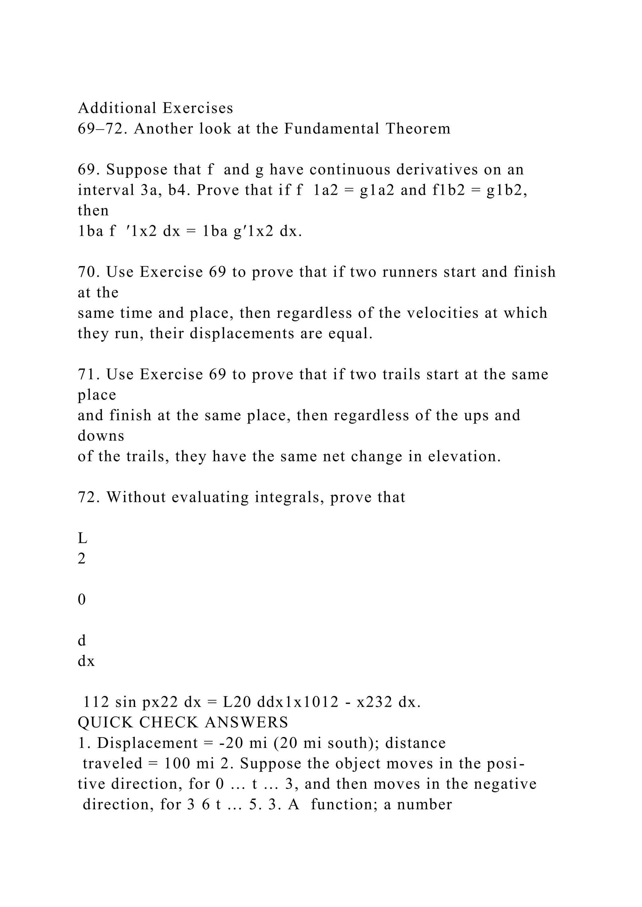 Additional Exercises
69–72. Another look at the Fundamental Theorem
69. Suppose that f and g have continuous derivatives on an
interval 3a, b4. Prove that if f 1a2 = g1a2 and f1b2 = g1b2,
then
1ba f ′1x2 dx = 1ba g′1x2 dx.
70. Use Exercise 69 to prove that if two runners start and finish
at the
same time and place, then regardless of the velocities at which
they run, their displacements are equal.
71. Use Exercise 69 to prove that if two trails start at the same
place
and finish at the same place, then regardless of the ups and
downs
of the trails, they have the same net change in elevation.
72. Without evaluating integrals, prove that
L
2
0
d
dx
112 sin px22 dx = L20 ddx1x1012 - x232 dx.
QUICK CHECK ANSWERS
1. Displacement = -20 mi (20 mi south); distance
traveled = 100 mi 2. Suppose the object moves in the posi-
tive direction, for 0 … t … 3, and then moves in the negative
direction, for 3 6 t … 5. 3. A function; a number
 