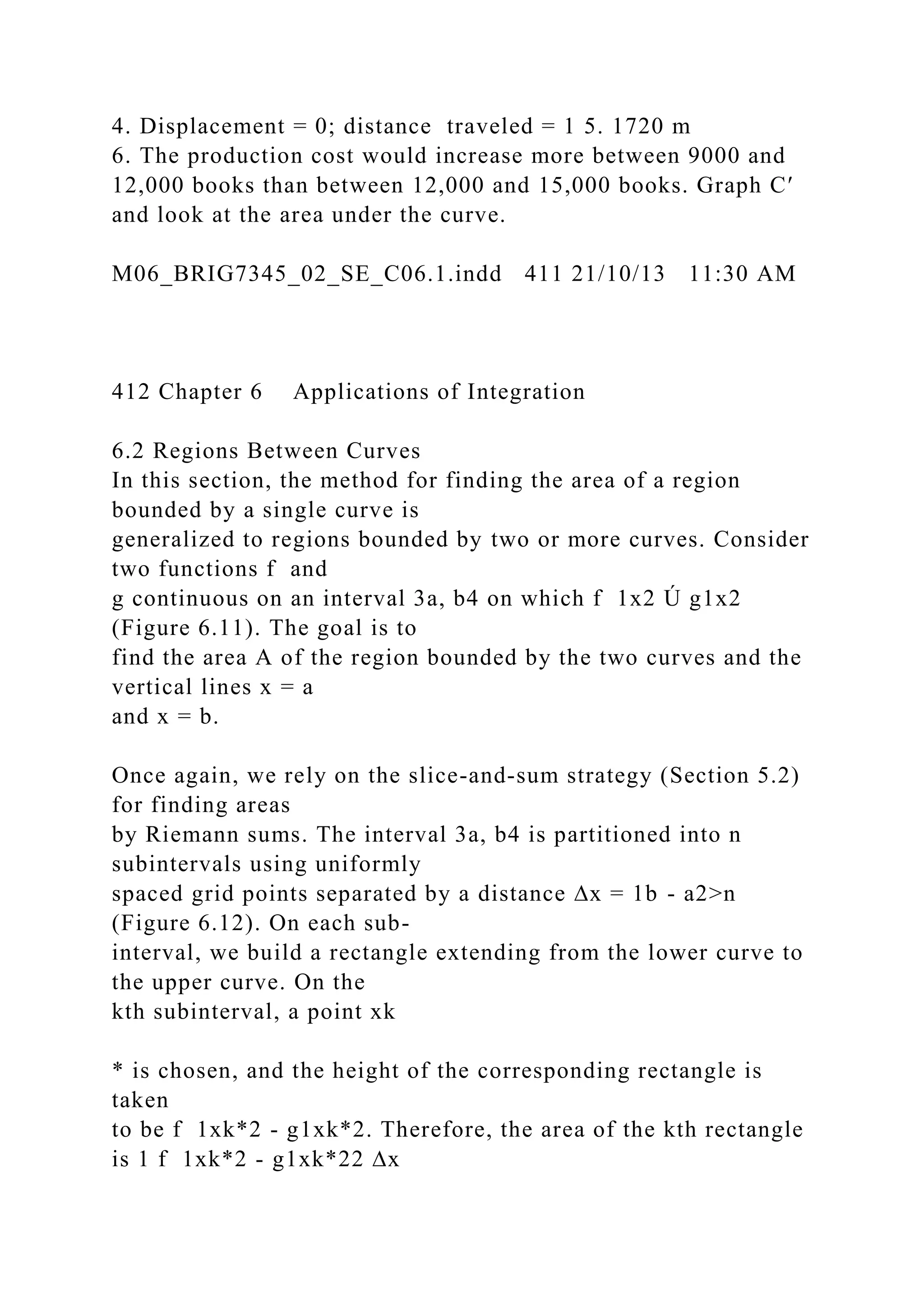 4. Displacement = 0; distance traveled = 1 5. 1720 m
6. The production cost would increase more between 9000 and
12,000 books than between 12,000 and 15,000 books. Graph C′
and look at the area under the curve.
M06_BRIG7345_02_SE_C06.1.indd 411 21/10/13 11:30 AM
412 Chapter 6 Applications of Integration
6.2 Regions Between Curves
In this section, the method for finding the area of a region
bounded by a single curve is
generalized to regions bounded by two or more curves. Consider
two functions f and
g continuous on an interval 3a, b4 on which f 1x2 Ú g1x2
(Figure 6.11). The goal is to
find the area A of the region bounded by the two curves and the
vertical lines x = a
and x = b.
Once again, we rely on the slice-and-sum strategy (Section 5.2)
for finding areas
by Riemann sums. The interval 3a, b4 is partitioned into n
subintervals using uniformly
spaced grid points separated by a distance ∆x = 1b - a2>n
(Figure 6.12). On each sub-
interval, we build a rectangle extending from the lower curve to
the upper curve. On the
kth subinterval, a point xk
* is chosen, and the height of the corresponding rectangle is
taken
to be f 1xk*2 - g1xk*2. Therefore, the area of the kth rectangle
is 1 f 1xk*2 - g1xk*22 ∆x
 