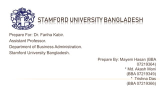 STAMFORD UNIVERSITY BANGLADESH
Prepare For: Dr. Fariha Kabir.
Assistant Professor.
Department of Business Administration.
Stamford University Bangladesh.
Prepare By: Mayem Hasan (BBA
07219364)
* Md. Akash Moni
(BBA 07219349)
* Trishna Das
(BBA 07219366)
 