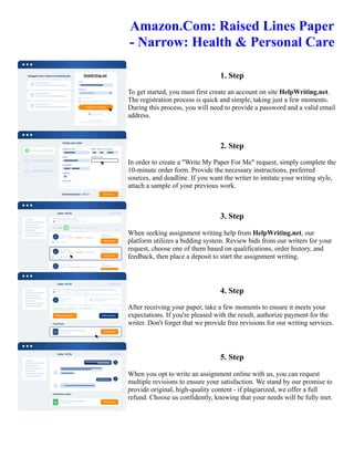 Amazon.Com: Raised Lines Paper
- Narrow: Health & Personal Care
1. Step
To get started, you must first create an account on site HelpWriting.net.
The registration process is quick and simple, taking just a few moments.
During this process, you will need to provide a password and a valid email
address.
2. Step
In order to create a "Write My Paper For Me" request, simply complete the
10-minute order form. Provide the necessary instructions, preferred
sources, and deadline. If you want the writer to imitate your writing style,
attach a sample of your previous work.
3. Step
When seeking assignment writing help from HelpWriting.net, our
platform utilizes a bidding system. Review bids from our writers for your
request, choose one of them based on qualifications, order history, and
feedback, then place a deposit to start the assignment writing.
4. Step
After receiving your paper, take a few moments to ensure it meets your
expectations. If you're pleased with the result, authorize payment for the
writer. Don't forget that we provide free revisions for our writing services.
5. Step
When you opt to write an assignment online with us, you can request
multiple revisions to ensure your satisfaction. We stand by our promise to
provide original, high-quality content - if plagiarized, we offer a full
refund. Choose us confidently, knowing that your needs will be fully met.
Amazon.Com: Raised Lines Paper - Narrow: Health & Personal Care Amazon.Com: Raised Lines Paper - Narrow:
Health & Personal Care
 