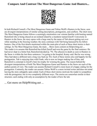 Compare And Contrast The Most Dangerous Game And Hunters...
In both Richard Connell s The Most Dangerous Game and Tobias Wolff s Hunters in the Snow, seen
are divergent interpretations of similar setting descriptions, protagonists, and conflicts. The short story
The Most Dangerous Game follows a seemingly emotionless war veteran familiar with hunting named
Rainsford who is being chased on an isolated island by a murderer named Zaroff. Conversely in
Hunters in the Snow, the story opens with a large man by the name of Tub almost getting run over
while standing in the freezing weather; the story continues with Tub being harassed by his fellow
hunters. One of the first details mentioned within the main plot of each of these short stories is their
settings. In The Most Dangerous Game, the main ... Show more content on Helpwriting.net ...
The reader is to assume that Rainsford has killed Zaroff and won the game by the final sentence: He
had never slept in a better bed, Rainsford decided (p. 79). The allusion to death as seen in Hunters in
the Snow is within the last three sentences: I m going to the hospital, Kenny said. But he was wrong.
They had taken a different turn a long way back (p. 92). Each of these stories also end happily for the
protagonists. Tub is enjoying time with Frank, who is now no longer making fun of him, and
Rainsford is contempt in Zaroff s bed, his trophy for winning the game. The reason behind the
divergent interpretations of both The Most Dangerous Game and Hunters in the Snow are each of the
authors points of view. The reader can assume Richard Connell is more keen of a happy ending for the
protagonist. Contrarily, the reader can assume Tobias Wolff is a more twisted writer and does not mind
leaving the story unhappily open ended. Each of these short stories motivate the reader to sympathize
with the protagonist, but in two completely different ways. The stories are somewhat similar in their
structure; each ending with only an assumption by the reader of how the tale
... Get more on HelpWriting.net ...
 