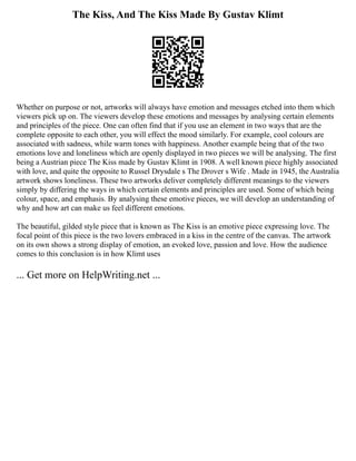 The Kiss, And The Kiss Made By Gustav Klimt
Whether on purpose or not, artworks will always have emotion and messages etched into them which
viewers pick up on. The viewers develop these emotions and messages by analysing certain elements
and principles of the piece. One can often find that if you use an element in two ways that are the
complete opposite to each other, you will effect the mood similarly. For example, cool colours are
associated with sadness, while warm tones with happiness. Another example being that of the two
emotions love and loneliness which are openly displayed in two pieces we will be analysing. The first
being a Austrian piece The Kiss made by Gustav Klimt in 1908. A well known piece highly associated
with love, and quite the opposite to Russel Drysdale s The Drover s Wife . Made in 1945, the Australia
artwork shows loneliness. These two artworks deliver completely different meanings to the viewers
simply by differing the ways in which certain elements and principles are used. Some of which being
colour, space, and emphasis. By analysing these emotive pieces, we will develop an understanding of
why and how art can make us feel different emotions.
The beautiful, gilded style piece that is known as The Kiss is an emotive piece expressing love. The
focal point of this piece is the two lovers embraced in a kiss in the centre of the canvas. The artwork
on its own shows a strong display of emotion, an evoked love, passion and love. How the audience
comes to this conclusion is in how Klimt uses
... Get more on HelpWriting.net ...
 