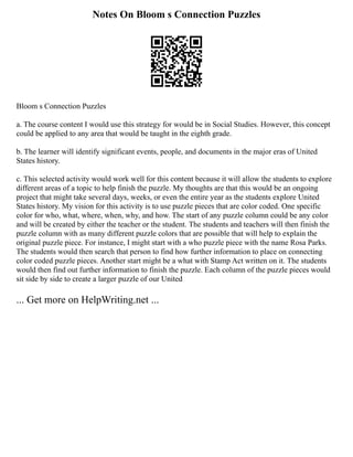 Notes On Bloom s Connection Puzzles
Bloom s Connection Puzzles
a. The course content I would use this strategy for would be in Social Studies. However, this concept
could be applied to any area that would be taught in the eighth grade.
b. The learner will identify significant events, people, and documents in the major eras of United
States history.
c. This selected activity would work well for this content because it will allow the students to explore
different areas of a topic to help finish the puzzle. My thoughts are that this would be an ongoing
project that might take several days, weeks, or even the entire year as the students explore United
States history. My vision for this activity is to use puzzle pieces that are color coded. One specific
color for who, what, where, when, why, and how. The start of any puzzle column could be any color
and will be created by either the teacher or the student. The students and teachers will then finish the
puzzle column with as many different puzzle colors that are possible that will help to explain the
original puzzle piece. For instance, I might start with a who puzzle piece with the name Rosa Parks.
The students would then search that person to find how further information to place on connecting
color coded puzzle pieces. Another start might be a what with Stamp Act written on it. The students
would then find out further information to finish the puzzle. Each column of the puzzle pieces would
sit side by side to create a larger puzzle of our United
... Get more on HelpWriting.net ...
 