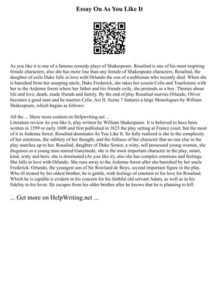 Essay On As You Like It
As you like it is one of a famous comedy plays of Shakespeare. Rosalind is one of his most inspiring
female characters, also she has more line than any female of Shakespeare characters, Rosalind, the
daughter of exile Duke falls in love with Orlando the son of a nobleman who recently died. When she
is banished from her usurping uncle, Duke Frederick, she takes her cousin Celia and Touchstone with
her to the Ardenne forest where her father and his friends exile, she pretends as a boy. Themes about
life and love, death, made friends and family. By the end of play Rosalind marries Orlando, Oliver
becomes a good man and he marries Celia. Act II, Scene 7 features a large Monologues by William
Shakespeare, which begins as follows:
All the ... Show more content on Helpwriting.net ...
Literature review As you like it, play written by William Shakespeare. It is believed to have been
written in 1599 or early 1600 and first published in 1623 the play setting at France court, but the most
of it in Ardenne forest. Rosalind dominates As You Like It. So fully realized is she in the complexity
of her emotions, the subtlety of her thought, and the fullness of her character that no one else in the
play matches up to her. Rosalind, daughter of Duke Senior, a witty, self possessed young woman, she
disguises as a young man named Ganymede, she is the most important character in the play, smart,
kind, witty and hero, she is dominated (As you like it), also she has complex emotions and feelings.
She falls in love with Orlando. She runs away to the Ardenne forest after she banished by her uncle
Frederick. Orlando, the youngest son of Sir Rowland de Boys, second important figure in the play.
Who ill treated by his oldest brother, he is gentle, with feelings of emotion to his love for Rosalind.
Which he is capable is evident in his concern for his faithful old servant Adam, as well as in his
fidelity to his lover. He escapes from his older brother after he knows that he is planning to kill
... Get more on HelpWriting.net ...
 