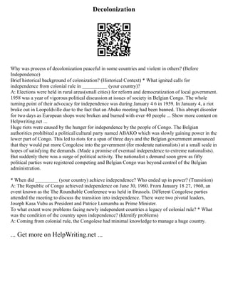 Decolonization
Why was process of decolonization peaceful in some countries and violent in others? (Before
Independence)
Brief historical background of colonization? (Historical Context) * What ignited calls for
independence from colonial rule in __________ (your country)?
A: Elections were held in rural areas(small cities) for reform and democratization of local government.
1958 was a year of vigorous political discussion at issues of society in Belgian Congo. The whole
turning point of their advocacy for independence was during January 4 6 in 1959. In January 4, a riot
broke out in Leopoldville due to the fact that an Abako meeting had been banned. This abrupt disorder
for two days as European shops were broken and burned with over 40 people ... Show more content on
Helpwriting.net ...
Huge riots were caused by the hunger for independence by the people of Congo. The Belgian
authorities prohibited a political/cultural party named ABAKO which was slowly gaining power in the
lower part of Congo. This led to riots for a span of three days and the Belgian government announced
that they would put more Congolese into the government (for moderate nationalists) at a small scale in
hopes of satisfying the demands. (Made a promise of eventual independence to extreme nationalists).
But suddenly there was a surge of political activity. The nationalist s demand soon grew as fifty
political parties were registered competing and Belgian Congo was beyond control of the Belgian
administration.
* When did _________ (your country) achieve independence? Who ended up in power? (Transition)
A: The Republic of Congo achieved independence on June 30, 1960. From January 18 27, 1960, an
event known as the The Roundtable Conference was held in Brussels. Different Congolese parties
attended the meeting to discuss the transition into independence. There were two pivotal leaders,
Joseph Kasa Vubu as President and Patrice Lumumba as Prime Minister.
To what extent were problems facing newly independent countries a legacy of colonial rule? * What
was the condition of the country upon independence? (Identify problems)
A: Coming from colonial rule, the Congolese had minimal knowledge to manage a huge country.
... Get more on HelpWriting.net ...
 