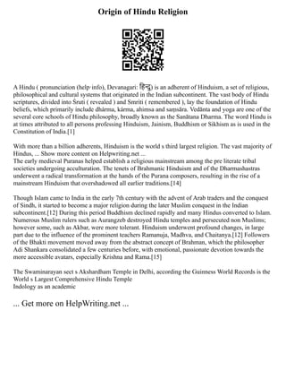 Origin of Hindu Religion
A Hindu ( pronunciation (help·info), Devanagari: हिन्दु) is an adherent of Hinduism, a set of religious,
philosophical and cultural systems that originated in the Indian subcontinent. The vast body of Hindu
scriptures, divided into Śruti ( revealed ) and Smriti ( remembered ), lay the foundation of Hindu
beliefs, which primarily include dhárma, kárma, ahimsa and saṃsāra. Vedānta and yoga are one of the
several core schools of Hindu philosophy, broadly known as the Sanātana Dharma. The word Hindu is
at times attributed to all persons professing Hinduism, Jainism, Buddhism or Sikhism as is used in the
Constitution of India.[1]
With more than a billion adherents, Hinduism is the world s third largest religion. The vast majority of
Hindus, ... Show more content on Helpwriting.net ...
The early medieval Puranas helped establish a religious mainstream among the pre literate tribal
societies undergoing acculturation. The tenets of Brahmanic Hinduism and of the Dharmashastras
underwent a radical transformation at the hands of the Purana composers, resulting in the rise of a
mainstream Hinduism that overshadowed all earlier traditions.[14]
Though Islam came to India in the early 7th century with the advent of Arab traders and the conquest
of Sindh, it started to become a major religion during the later Muslim conquest in the Indian
subcontinent.[12] During this period Buddhism declined rapidly and many Hindus converted to Islam.
Numerous Muslim rulers such as Aurangzeb destroyed Hindu temples and persecuted non Muslims;
however some, such as Akbar, were more tolerant. Hinduism underwent profound changes, in large
part due to the influence of the prominent teachers Ramanuja, Madhva, and Chaitanya.[12] Followers
of the Bhakti movement moved away from the abstract concept of Brahman, which the philosopher
Adi Shankara consolidated a few centuries before, with emotional, passionate devotion towards the
more accessible avatars, especially Krishna and Rama.[15]
The Swaminarayan sect s Akshardham Temple in Delhi, according the Guinness World Records is the
World s Largest Comprehensive Hindu Temple
Indology as an academic
... Get more on HelpWriting.net ...
 