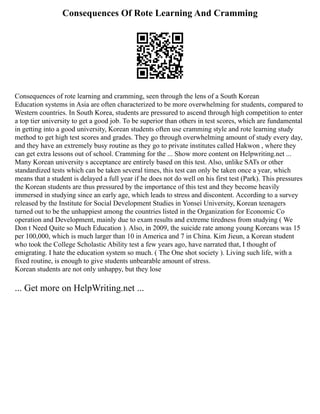 Consequences Of Rote Learning And Cramming
Consequences of rote learning and cramming, seen through the lens of a South Korean
Education systems in Asia are often characterized to be more overwhelming for students, compared to
Western countries. In South Korea, students are pressured to ascend through high competition to enter
a top tier university to get a good job. To be superior than others in test scores, which are fundamental
in getting into a good university, Korean students often use cramming style and rote learning study
method to get high test scores and grades. They go through overwhelming amount of study every day,
and they have an extremely busy routine as they go to private institutes called Hakwon , where they
can get extra lessons out of school. Cramming for the ... Show more content on Helpwriting.net ...
Many Korean university s acceptance are entirely based on this test. Also, unlike SATs or other
standardized tests which can be taken several times, this test can only be taken once a year, which
means that a student is delayed a full year if he does not do well on his first test (Park). This pressures
the Korean students are thus pressured by the importance of this test and they become heavily
immersed in studying since an early age, which leads to stress and discontent. According to a survey
released by the Institute for Social Development Studies in Yonsei University, Korean teenagers
turned out to be the unhappiest among the countries listed in the Organization for Economic Co
operation and Development, mainly due to exam results and extreme tiredness from studying ( We
Don t Need Quite so Much Education ). Also, in 2009, the suicide rate among young Koreans was 15
per 100,000, which is much larger than 10 in America and 7 in China. Kim Jieun, a Korean student
who took the College Scholastic Ability test a few years ago, have narrated that, I thought of
emigrating. I hate the education system so much. ( The One shot society ). Living such life, with a
fixed routine, is enough to give students unbearable amount of stress.
Korean students are not only unhappy, but they lose
... Get more on HelpWriting.net ...
 
