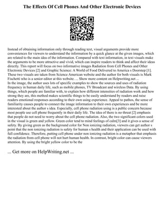 The Effects Of Cell Phones And Other Electronic Devices
Instead of obtaining information only through reading text, visual arguments provide more
conveniences for viewers to understand the information by a quick glance at the given images, which
are related to the main idea of the information. Compared with text information, in text visuals make
the arguments to be more attractive and vivid, which can inspire readers to think and affect their ideas
directly. This report will focus on two informative images Radiation from Cell Phones and Other
Electronic Devices [2] and Graphic Science: A World of Food Delivered to America s Doorstep [1].
These two visuals are taken from Science American website and the author for both visuals is Mark
Fischetti who is a senior editor at this website. ... Show more content on Helpwriting.net ...
In the image, the author uses lots of specific examples to show the sources and uses of radiation
frequency in human daily life, such as mobile phones, TV Broadcast and wireless Data. By using
things, which people are familiar with, to explain how different intensities of radiation work and how
strong they are, this method makes scientific things to be easily understand by readers and raise
readers emotional responses according to their own using experience. Appeal to pathos, the sense of
familiarity causes people to connect the image information to their own experiences and be more
interested about the author s idea. Especially, cell phone radiation using is a public concern because
most people use cell phone frequently in their daily life. The idea of there is no threat [2] emphasis
that people do not need to worry about the cell phone radiation. Also, the two significant colors used
in the visual is green and yellow. Green color tend to mind feelings of calm[3] and it gives a sense of
safety. By giving green as the background color for Non ionizing radiation, viewers can get author s
point that the non ionizing radiation is safety for human s health and their application can be used with
full confidence. Therefore, putting cell phone under non ionizing radiation is a metaphor that emphasis
the radiation from cell phone will not hurt human health. In contrast, bright color can cause viewers
attention. By using the bright yellow color to be the
... Get more on HelpWriting.net ...
 