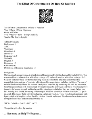 The Effect Of Concentration On Rate Of Reaction
The Effect on Concentration on Rate of Reaction
Year 10 Term 1 Using Chemistry
Grace McKinlay
Year 10 Science Term 1 Using Chemistry
Teacher Ms. Roslyn Knight
Table of Contents
Background 1
Aim 3
Variables 3
Hypothesis 3
Materials 4
Risk Analysis 5
Method 6
Diagram 7
Discussion 12
Conclusion 12
Definitions of Essential Vocabulary 13
Background
Marble, or calcium carbonate, is a fairly insoluble compound with the chemical formula CaCO3. This
compound has a carbonate ion, which has a charge of 2 and a calcium ion, which has a charge of +2.
Calcium carbonate has a few forms including chalk and limestone. The main use of these two
materials is in the making of concrete, which is used for many things including buildings. The rate of
the reaction is the speed that the reaction takes place; therefore, by measuring the rate, the amount of
time the reaction takes will be measured. Hydrochloric acid is a stronger acid that is found in digestive
juices in the human stomach and is also used for cleaning metals before they are coated. When you
mix a strong acid like HCl with any carbonate you will have a chemical reaction in which CO2 gas is
released. This means that it will fizz indicating a chemical reaction. These two elements can react with
hydrochloric acid to yield carbon dioxide, calcium chloride and water. The chemical reaction equation
for hydrochloric acid and calcium carbonate is:
2HCl + CaCO3 → CaCl2 + H2O + CO2
Things that will affect the reaction
... Get more on HelpWriting.net ...
 