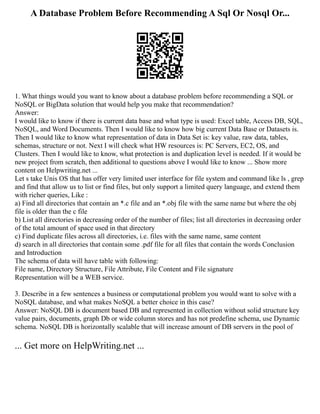 A Database Problem Before Recommending A Sql Or Nosql Or...
1. What things would you want to know about a database problem before recommending a SQL or
NoSQL or BigData solution that would help you make that recommendation?
Answer:
I would like to know if there is current data base and what type is used: Excel table, Access DB, SQL,
NoSQL, and Word Documents. Then I would like to know how big current Data Base or Datasets is.
Then I would like to know what representation of data in Data Set is: key value, raw data, tables,
schemas, structure or not. Next I will check what HW resources is: PC Servers, EC2, OS, and
Clusters. Then I would like to know, what protection is and duplication level is needed. If it would be
new project from scratch, then additional to questions above I would like to know ... Show more
content on Helpwriting.net ...
Let s take Unis OS that has offer very limited user interface for file system and command like ls , grep
and find that allow us to list or find files, but only support a limited query language, and extend them
with richer queries, Like :
a) Find all directories that contain an *.c file and an *.obj file with the same name but where the obj
file is older than the c file
b) List all directories in decreasing order of the number of files; list all directories in decreasing order
of the total amount of space used in that directory
c) Find duplicate files across all directories, i.e. files with the same name, same content
d) search in all directories that contain some .pdf file for all files that contain the words Conclusion
and Introduction
The schema of data will have table with following:
File name, Directory Structure, File Attribute, File Content and File signature
Representation will be a WEB service.
3. Describe in a few sentences a business or computational problem you would want to solve with a
NoSQL database, and what makes NoSQL a better choice in this case?
Answer: NoSQL DB is document based DB and represented in collection without solid structure key
value pairs, documents, graph Db or wide column stores and has not predefine schema, use Dynamic
schema. NoSQL DB is horizontally scalable that will increase amount of DB servers in the pool of
... Get more on HelpWriting.net ...
 