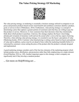 The Value Pricing Strategy Of Marketing
The value pricing strategy, in marketing is essentially a business strategy utilized in companies to set
prices and promote products based on how much benefit and usefulness customers identify a product,
good, or service to have (Thibodeaux, 2016). Furthermore, value pricing strategy is a concept of
determining a price that captures a greater portion of customers and what they are willing to pay for
that product or service. Moreover, it s how customers base their decisions when they intentionally
think about which product to purchase. Likewise, this strategy employs the buyer s knowledge,
attitude,and viewpoint of monetary worth and not the actual seller s cost as the key aspect of pricing.
Therefore, when utilizing value pricing strategy, it is essential to use the buyer s perception of value
(Marketing Insider, 2016). Customer value based pricing is setting a price based on buyers perceptions
of value and in addition, a price must be set ahead of time within the marketing timetable before it is
welcomed by customers versus setting the price of the product after the product is already designed
and implemented.
A good marketing strategy considers each of the four key elements of the marketing program which
include product, price, distribution, and promotion rather than fully emphasizing on a single element
(Ferrell Hartline, 2014, p. 149). Another important aspect to this strategy is that a company can
significantly lack if they develop a standout product
... Get more on HelpWriting.net ...
 