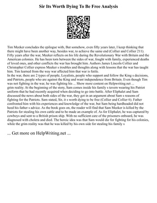 Sir Its Worth Dying To Be Free Analysis
Tim Meeker concludes the epilogue with, But somehow, even fifty years later, I keep thinking that
there might have been another way, besides war, to achieve the same end (Collier and Collier 211).
Fifty years after the war, Meeker reflects on his life during the Revolutionary War with Britain and the
American colonies. He has been torn between the sides of war, fought with family, experienced deaths
of loved ones, and other conflicts the war has brought him. Authors James Lincoln Collier and
Christopher Collier express Meeker s troubles and thoughts along with lessons that the war has taught
him. Tim learned from the way war affected him that war is futile.
In the war, there are 2 types of people, Loyalists, people who support and follow the King s decisions,
and Patriots, people who are against the King and want independence from Britain. Even though Tim
was not fighting in the war, he was fighting his ... Show more content on Helpwriting.net ...
grim reality. At the beginning of the story, Sam comes inside his family s tavern wearing his Patriot
uniform that he had recently acquired when deciding to go into battle. After Eliphalet and Sam
discussed the news about both sides of the war, they got in an argument about Sam s reasons of
fighting for the Patriots. Sam stated, Sir, it s worth dying to be free (Collier and Collier 6). Father
confronted him with his experiences and knowledge of the war, but Sam being hardheaded did not
heed his father s advice. As the book goes on, the reader will find that Sam Meeker is killed by the
Patriots for stealing his own cattle and to be made an example of. As for Eliphalet, he was captured by
cowboys and sent to a British prison ship. With no sufficient care of the prisoners onboard, he was
diagnosed with cholera and died. The heroic idea was that Sam would die for fighting for his colonies,
while the grim reality was that he was killed by his own side for stealing his family s
... Get more on HelpWriting.net ...
 