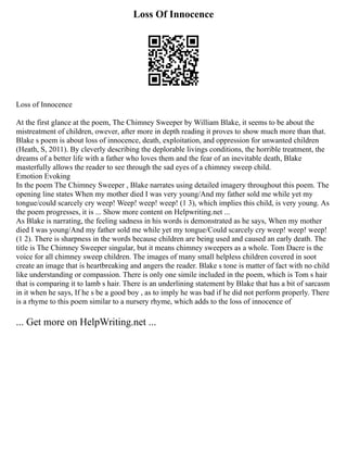 Loss Of Innocence
Loss of Innocence
At the first glance at the poem, The Chimney Sweeper by William Blake, it seems to be about the
mistreatment of children, owever, after more in depth reading it proves to show much more than that.
Blake s poem is about loss of innocence, death, exploitation, and oppression for unwanted children
(Heath, S, 2011). By cleverly describing the deplorable livings conditions, the horrible treatment, the
dreams of a better life with a father who loves them and the fear of an inevitable death, Blake
masterfully allows the reader to see through the sad eyes of a chimney sweep child.
Emotion Evoking
In the poem The Chimney Sweeper , Blake narrates using detailed imagery throughout this poem. The
opening line states When my mother died I was very young/And my father sold me while yet my
tongue/could scarcely cry weep! Weep! weep! weep! (1 3), which implies this child, is very young. As
the poem progresses, it is ... Show more content on Helpwriting.net ...
As Blake is narrating, the feeling sadness in his words is demonstrated as he says, When my mother
died I was young/And my father sold me while yet my tongue/Could scarcely cry weep! weep! weep!
(1 2). There is sharpness in the words because children are being used and caused an early death. The
title is The Chimney Sweeper singular, but it means chimney sweepers as a whole. Tom Dacre is the
voice for all chimney sweep children. The images of many small helpless children covered in soot
create an image that is heartbreaking and angers the reader. Blake s tone is matter of fact with no child
like understanding or compassion. There is only one simile included in the poem, which is Tom s hair
that is comparing it to lamb s hair. There is an underlining statement by Blake that has a bit of sarcasm
in it when he says, If he s be a good boy , as to imply he was bad if he did not perform properly. There
is a rhyme to this poem similar to a nursery rhyme, which adds to the loss of innocence of
... Get more on HelpWriting.net ...
 