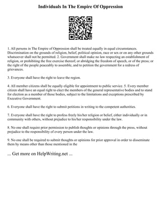 Individuals In The Empire Of Oppression
1. All persons in The Empire of Oppression shall be treated equally in equal circumstances.
Discrimination on the grounds of religion, belief, political opinion, race or sex or on any other grounds
whatsoever shall not be permitted. 2. Government shall make no law respecting an establishment of
religion, or prohibiting the free exercise thereof; or abridging the freedom of speech, or of the press; or
the right of the people peaceably to assemble, and to petition the government for a redress of
grievances.
3. Everyone shall have the right to leave the region.
4. All member citizens shall be equally eligible for appointment to public service. 5. Every member
citizen shall have an equal right to elect the members of the general representative bodies and to stand
for election as a member of those bodies, subject to the limitations and exceptions prescribed by
Executive Government.
6. Everyone shall have the right to submit petitions in writing to the competent authorities.
7. Everyone shall have the right to profess freely his/her religion or belief, either individually or in
community with others, without prejudice to his/her responsibility under the law.
8. No one shall require prior permission to publish thoughts or opinions through the press, without
prejudice to the responsibility of every person under the law.
9. No one shall be required to submit thoughts or opinions for prior approval in order to disseminate
them by means other than those mentioned in the
... Get more on HelpWriting.net ...
 