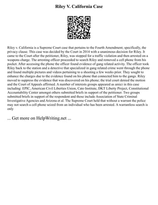 Riley V. California Case
Riley v. California is a Supreme Court case that pertains to the Fourth Amendment; specifically, the
privacy clause. This case was decided by the Court in 2014 with a unanimous decision for Riley. It
came to the Court after the petitioner, Riley, was stopped for a traffic violation and then arrested on a
weapons charge. The arresting officer proceeded to search Riley and removed a cell phone from his
pocket. After accessing the phone the officer found evidence of gang related activity. The officer took
Riley back to the station and a detective that specialized in gang related crime went through the phone
and found multiple pictures and videos pertaining to a shooting a few weeks prior. They sought to
enhance the charges due to the evidence found on his phone that connected him to the gangs. Riley
moved to suppress the evidence that was discovered on his phone; the trial court denied the motion
and the Court of Appeals affirmed. A number of interests groups appeared as amici in this case
including: EPIC, American Civil Liberties Union, Cato Institute, DKT Liberty Project, Constitutional
Accountability Center amongst others submitted briefs in support of the petitioner. Two groups
submitted briefs in support of the respondent and those include Association of State Criminal
Investigative Agencies and Arizona et al. The Supreme Court held that without a warrant the police
may not search a cell phone seized from an individual who has been arrested. A warrantless search is
only
... Get more on HelpWriting.net ...
 
