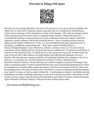 Proverbs in Things Fall Apart
Proverbs are wise sayings that address the heart of the discourse in any given context, truthfully and
objectively. In Africa and in Nigerian cultures especially, they are considered the reliable horses,
which convey meanings to their destinations or hearts of the listeners. This study investigates aspects
of the meaning of proverbs in the work of a Nigerian author, Achebe s Things Fall Apart. It is
contended that meanings of Nigerian proverbs can be worked out within the semantic, referential,
ideational, stimulus response, realist and contextual theories. Types of meaning and proverbs are
addressed and situated within the two works. It is advanced that proverbs play significant roles in
clarifying, exemplifying, underscoring and ... Show more content on Helpwriting.net ...
Theory: Stimulus Response Types: Denotative, Affective. Analysis: There is a tact advice almost
coinciding with the English proverb, one good turn deserves another here. If a person accords honor or
reverence to the successful ones, it is likely that he is also going to be successful. In other words, the
sense of the proverb is that a person who helps another man helps himself indirectly as he gets
familiar with what that man engages in and this will ultimately lead him also to greatness, directly or
indirectly. 5 A toad does not run in the daytime for nothing.15 Theory: Ideational Types:
Denotative/Stylistic Analysis: The proverb tasks our mental conception or general knowledge of the
toad as a nocturnal animal. If such an animal therefore does run (a lexical item preferred by the author
for metaphorical or stylistic effect, against the normal collocative word, jump ) in the day, there must
be something amiss. The sense of the proverb is that there is a cause for anything strange that happens;
there must be a reason, at least no smoke without fire . A toad running in daytime is probably pursuing
something or certainly something is pursuing it. It has to do with the cause effect relationship. An old
woman is always uneasy when dry bones are mentioned in a proverb.p.15 Theory: Stimulus Response
Types: Denotative/Thematic Analysis: This proverb also exhibits causes effect
... Get more on HelpWriting.net ...
 