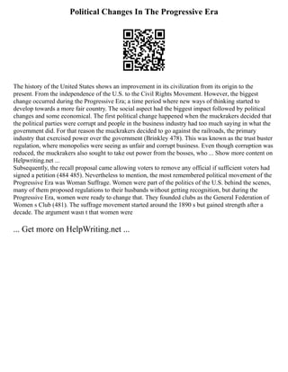 Political Changes In The Progressive Era
The history of the United States shows an improvement in its civilization from its origin to the
present. From the independence of the U.S. to the Civil Rights Movement. However, the biggest
change occurred during the Progressive Era; a time period where new ways of thinking started to
develop towards a more fair country. The social aspect had the biggest impact followed by political
changes and some economical. The first political change happened when the muckrakers decided that
the political parties were corrupt and people in the business industry had too much saying in what the
government did. For that reason the muckrakers decided to go against the railroads, the primary
industry that exercised power over the government (Brinkley 478). This was known as the trust buster
regulation, where monopolies were seeing as unfair and corrupt business. Even though corruption was
reduced, the muckrakers also sought to take out power from the bosses, who ... Show more content on
Helpwriting.net ...
Subsequently, the recall proposal came allowing voters to remove any official if sufficient voters had
signed a petition (484 485). Nevertheless to mention, the most remembered political movement of the
Progressive Era was Woman Suffrage. Women were part of the politics of the U.S. behind the scenes,
many of them proposed regulations to their husbands without getting recognition, but during the
Progressive Era, women were ready to change that. They founded clubs as the General Federation of
Women s Club (481). The suffrage movement started around the 1890 s but gained strength after a
decade. The argument wasn t that women were
... Get more on HelpWriting.net ...
 