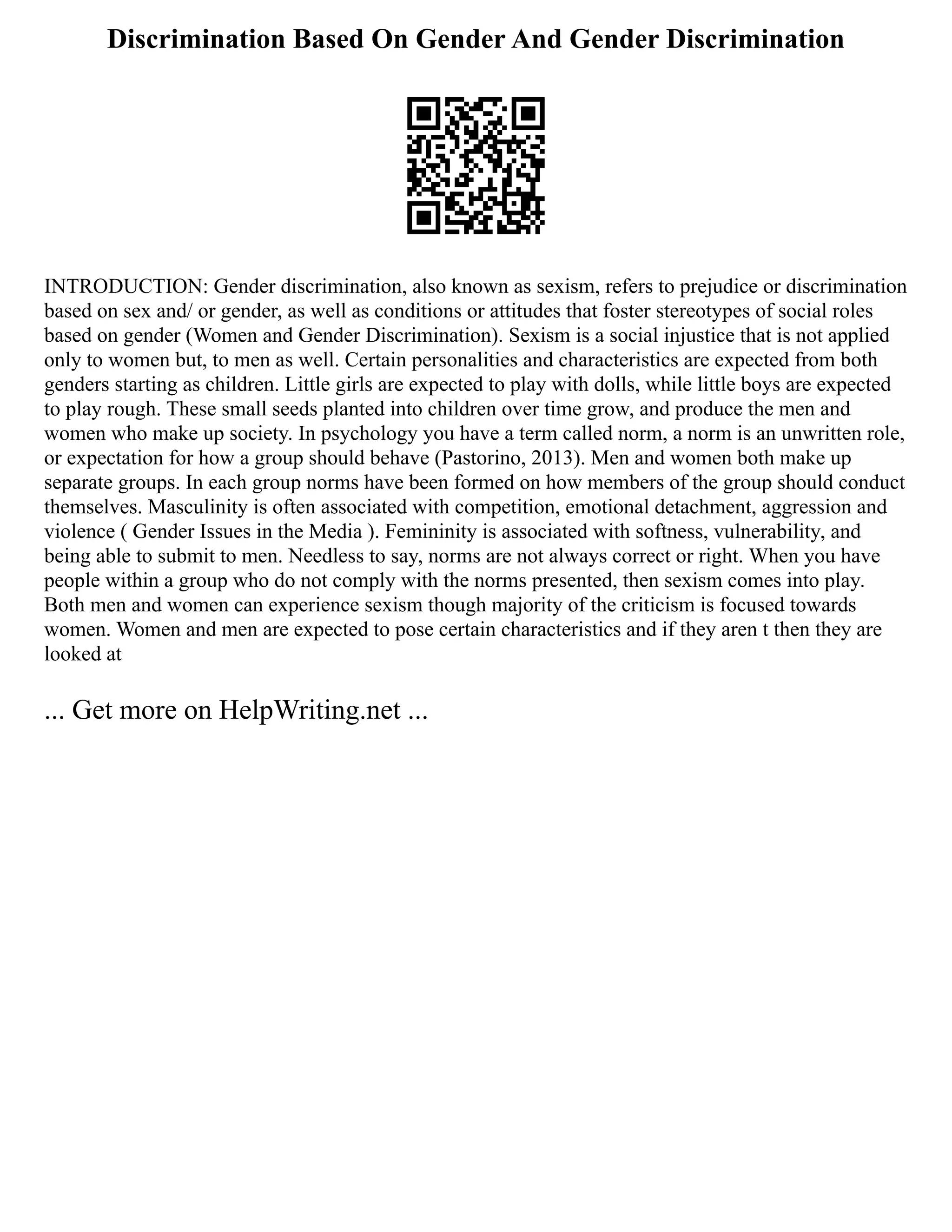 Discrimination Based On Gender And Gender Discrimination
INTRODUCTION: Gender discrimination, also known as sexism, refers to prejudice or discrimination
based on sex and/ or gender, as well as conditions or attitudes that foster stereotypes of social roles
based on gender (Women and Gender Discrimination). Sexism is a social injustice that is not applied
only to women but, to men as well. Certain personalities and characteristics are expected from both
genders starting as children. Little girls are expected to play with dolls, while little boys are expected
to play rough. These small seeds planted into children over time grow, and produce the men and
women who make up society. In psychology you have a term called norm, a norm is an unwritten role,
or expectation for how a group should behave (Pastorino, 2013). Men and women both make up
separate groups. In each group norms have been formed on how members of the group should conduct
themselves. Masculinity is often associated with competition, emotional detachment, aggression and
violence ( Gender Issues in the Media ). Femininity is associated with softness, vulnerability, and
being able to submit to men. Needless to say, norms are not always correct or right. When you have
people within a group who do not comply with the norms presented, then sexism comes into play.
Both men and women can experience sexism though majority of the criticism is focused towards
women. Women and men are expected to pose certain characteristics and if they aren t then they are
looked at
... Get more on HelpWriting.net ...
 