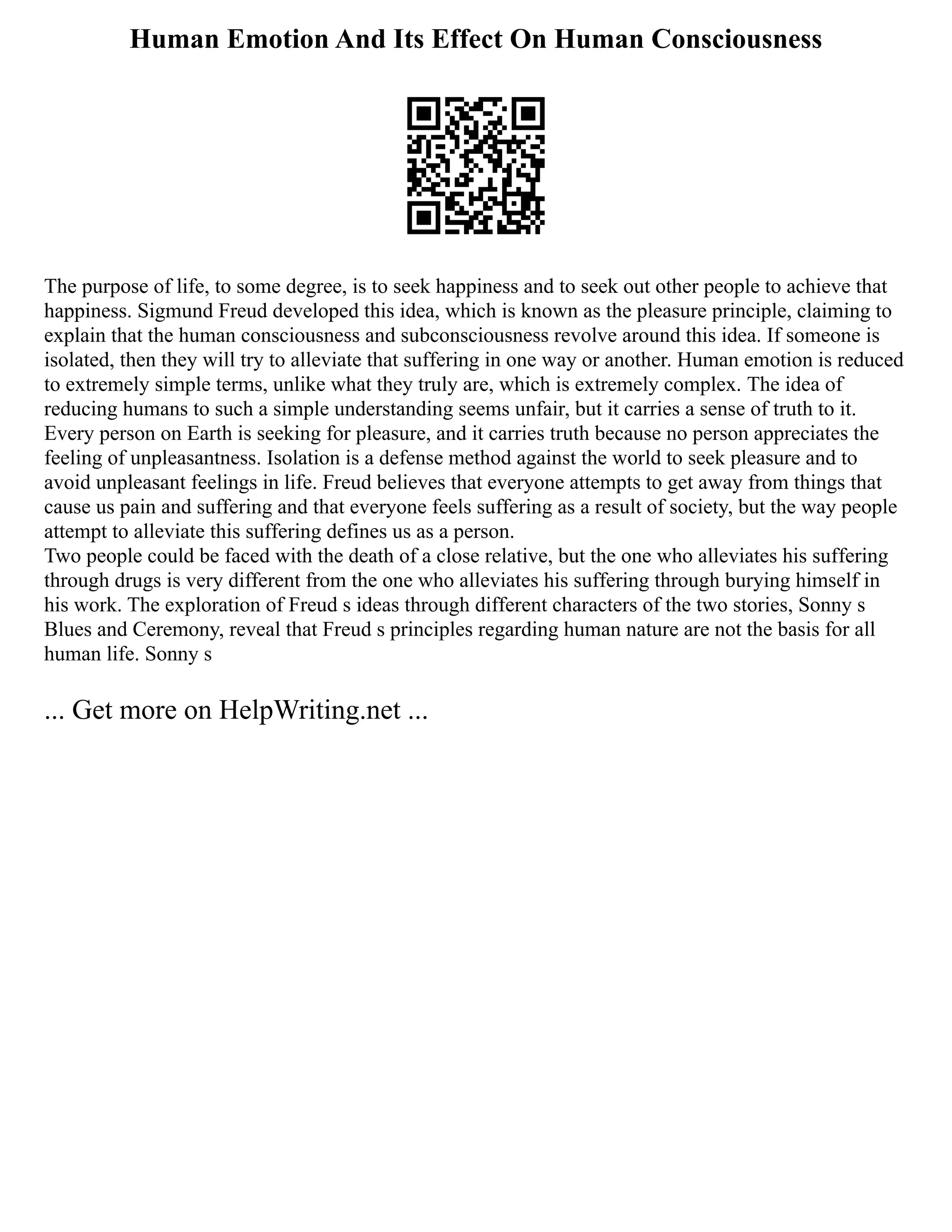 Human Emotion And Its Effect On Human Consciousness
The purpose of life, to some degree, is to seek happiness and to seek out other people to achieve that
happiness. Sigmund Freud developed this idea, which is known as the pleasure principle, claiming to
explain that the human consciousness and subconsciousness revolve around this idea. If someone is
isolated, then they will try to alleviate that suffering in one way or another. Human emotion is reduced
to extremely simple terms, unlike what they truly are, which is extremely complex. The idea of
reducing humans to such a simple understanding seems unfair, but it carries a sense of truth to it.
Every person on Earth is seeking for pleasure, and it carries truth because no person appreciates the
feeling of unpleasantness. Isolation is a defense method against the world to seek pleasure and to
avoid unpleasant feelings in life. Freud believes that everyone attempts to get away from things that
cause us pain and suffering and that everyone feels suffering as a result of society, but the way people
attempt to alleviate this suffering defines us as a person.
Two people could be faced with the death of a close relative, but the one who alleviates his suffering
through drugs is very different from the one who alleviates his suffering through burying himself in
his work. The exploration of Freud s ideas through different characters of the two stories, Sonny s
Blues and Ceremony, reveal that Freud s principles regarding human nature are not the basis for all
human life. Sonny s
... Get more on HelpWriting.net ...
 
