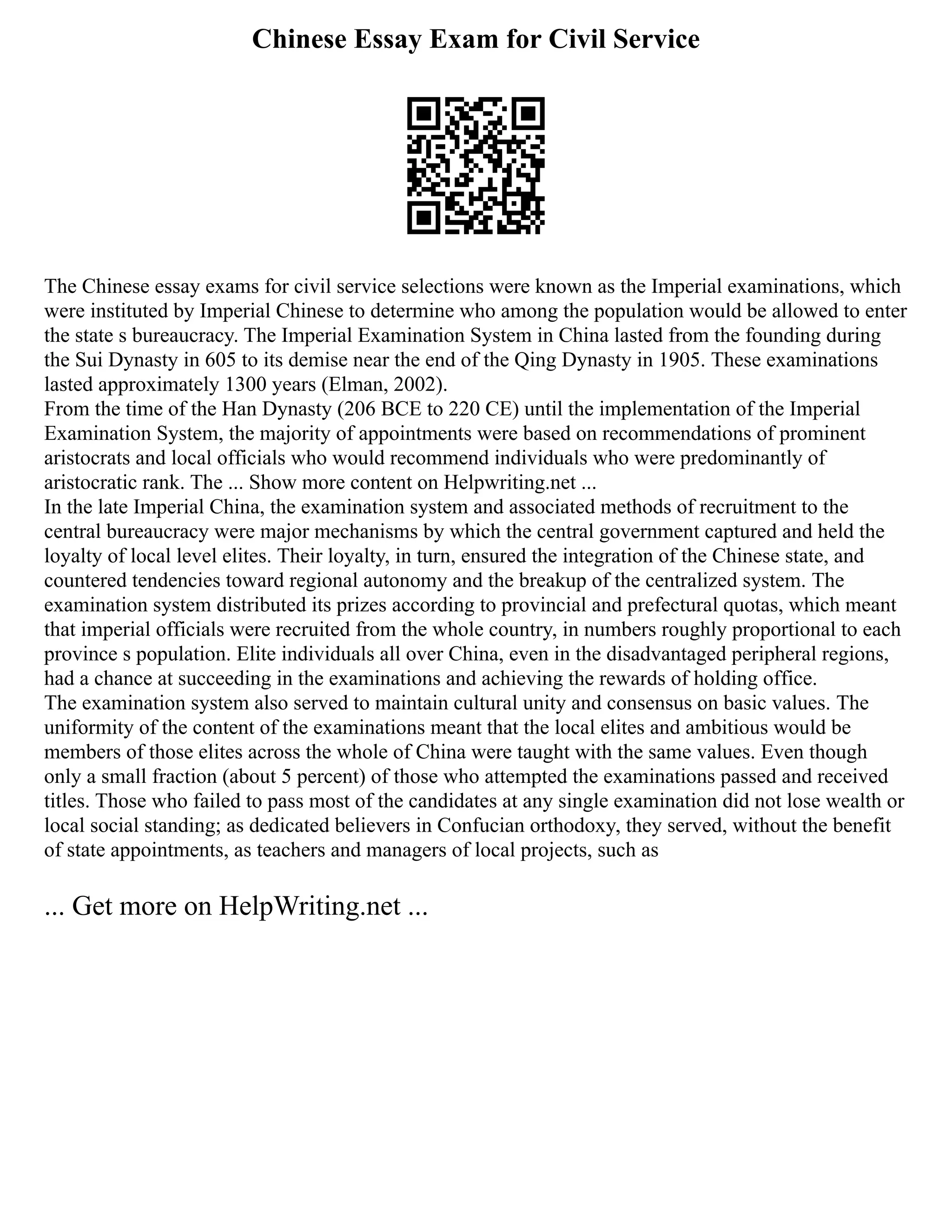 Chinese Essay Exam for Civil Service
The Chinese essay exams for civil service selections were known as the Imperial examinations, which
were instituted by Imperial Chinese to determine who among the population would be allowed to enter
the state s bureaucracy. The Imperial Examination System in China lasted from the founding during
the Sui Dynasty in 605 to its demise near the end of the Qing Dynasty in 1905. These examinations
lasted approximately 1300 years (Elman, 2002).
From the time of the Han Dynasty (206 BCE to 220 CE) until the implementation of the Imperial
Examination System, the majority of appointments were based on recommendations of prominent
aristocrats and local officials who would recommend individuals who were predominantly of
aristocratic rank. The ... Show more content on Helpwriting.net ...
In the late Imperial China, the examination system and associated methods of recruitment to the
central bureaucracy were major mechanisms by which the central government captured and held the
loyalty of local level elites. Their loyalty, in turn, ensured the integration of the Chinese state, and
countered tendencies toward regional autonomy and the breakup of the centralized system. The
examination system distributed its prizes according to provincial and prefectural quotas, which meant
that imperial officials were recruited from the whole country, in numbers roughly proportional to each
province s population. Elite individuals all over China, even in the disadvantaged peripheral regions,
had a chance at succeeding in the examinations and achieving the rewards of holding office.
The examination system also served to maintain cultural unity and consensus on basic values. The
uniformity of the content of the examinations meant that the local elites and ambitious would be
members of those elites across the whole of China were taught with the same values. Even though
only a small fraction (about 5 percent) of those who attempted the examinations passed and received
titles. Those who failed to pass most of the candidates at any single examination did not lose wealth or
local social standing; as dedicated believers in Confucian orthodoxy, they served, without the benefit
of state appointments, as teachers and managers of local projects, such as
... Get more on HelpWriting.net ...
 