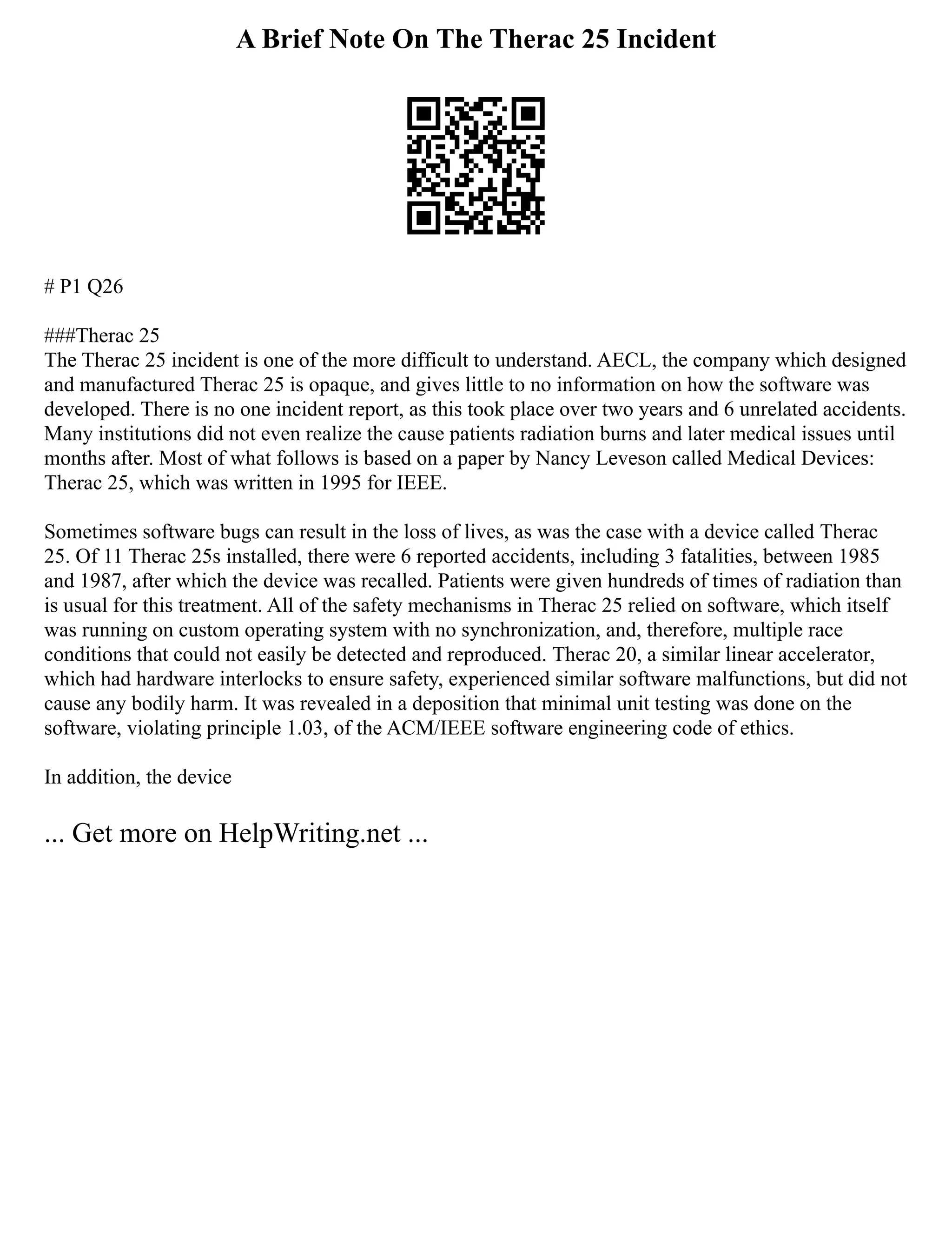 A Brief Note On The Therac 25 Incident
# P1 Q26
###Therac 25
The Therac 25 incident is one of the more difficult to understand. AECL, the company which designed
and manufactured Therac 25 is opaque, and gives little to no information on how the software was
developed. There is no one incident report, as this took place over two years and 6 unrelated accidents.
Many institutions did not even realize the cause patients radiation burns and later medical issues until
months after. Most of what follows is based on a paper by Nancy Leveson called Medical Devices:
Therac 25, which was written in 1995 for IEEE.
Sometimes software bugs can result in the loss of lives, as was the case with a device called Therac
25. Of 11 Therac 25s installed, there were 6 reported accidents, including 3 fatalities, between 1985
and 1987, after which the device was recalled. Patients were given hundreds of times of radiation than
is usual for this treatment. All of the safety mechanisms in Therac 25 relied on software, which itself
was running on custom operating system with no synchronization, and, therefore, multiple race
conditions that could not easily be detected and reproduced. Therac 20, a similar linear accelerator,
which had hardware interlocks to ensure safety, experienced similar software malfunctions, but did not
cause any bodily harm. It was revealed in a deposition that minimal unit testing was done on the
software, violating principle 1.03, of the ACM/IEEE software engineering code of ethics.
In addition, the device
... Get more on HelpWriting.net ...
 