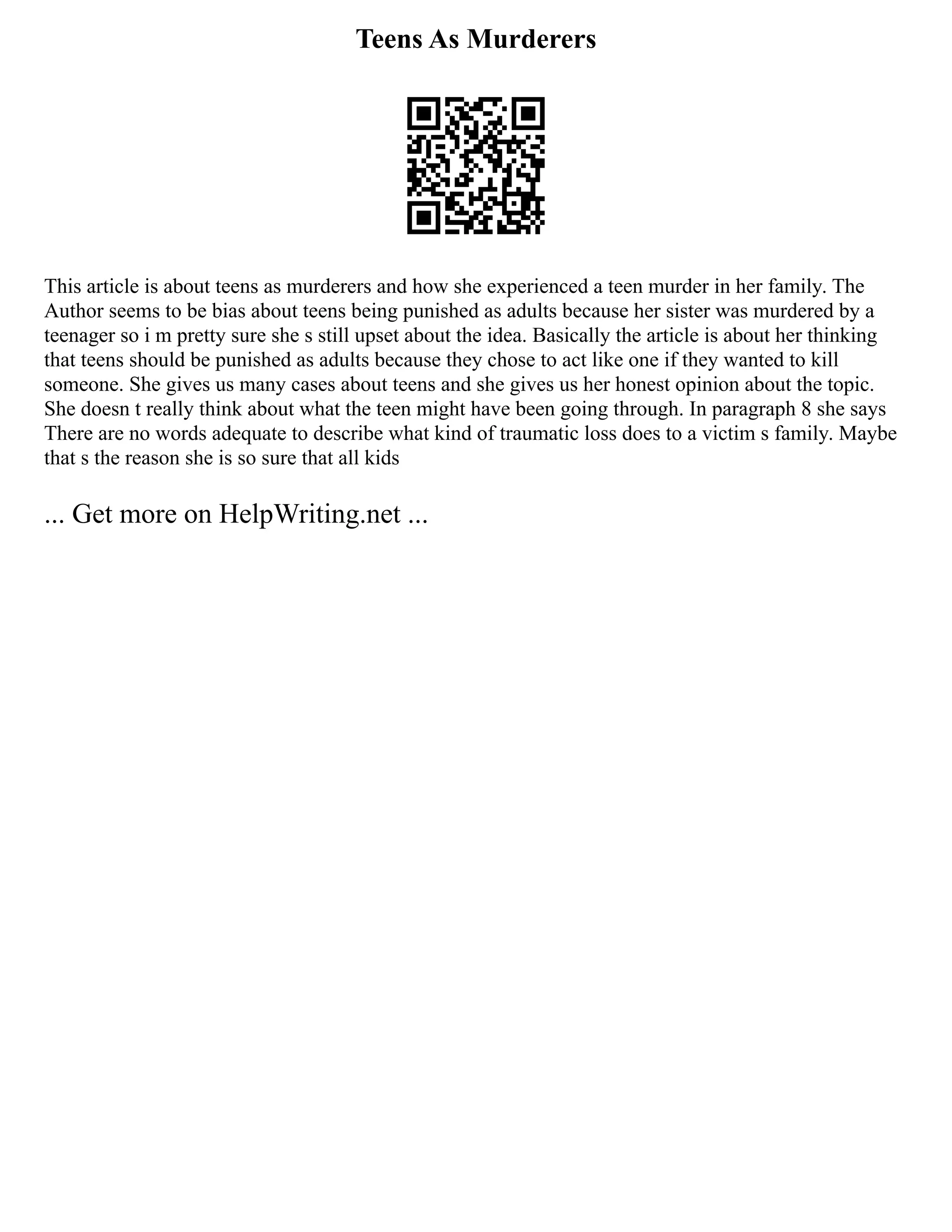 Teens As Murderers
This article is about teens as murderers and how she experienced a teen murder in her family. The
Author seems to be bias about teens being punished as adults because her sister was murdered by a
teenager so i m pretty sure she s still upset about the idea. Basically the article is about her thinking
that teens should be punished as adults because they chose to act like one if they wanted to kill
someone. She gives us many cases about teens and she gives us her honest opinion about the topic.
She doesn t really think about what the teen might have been going through. In paragraph 8 she says
There are no words adequate to describe what kind of traumatic loss does to a victim s family. Maybe
that s the reason she is so sure that all kids
... Get more on HelpWriting.net ...
 