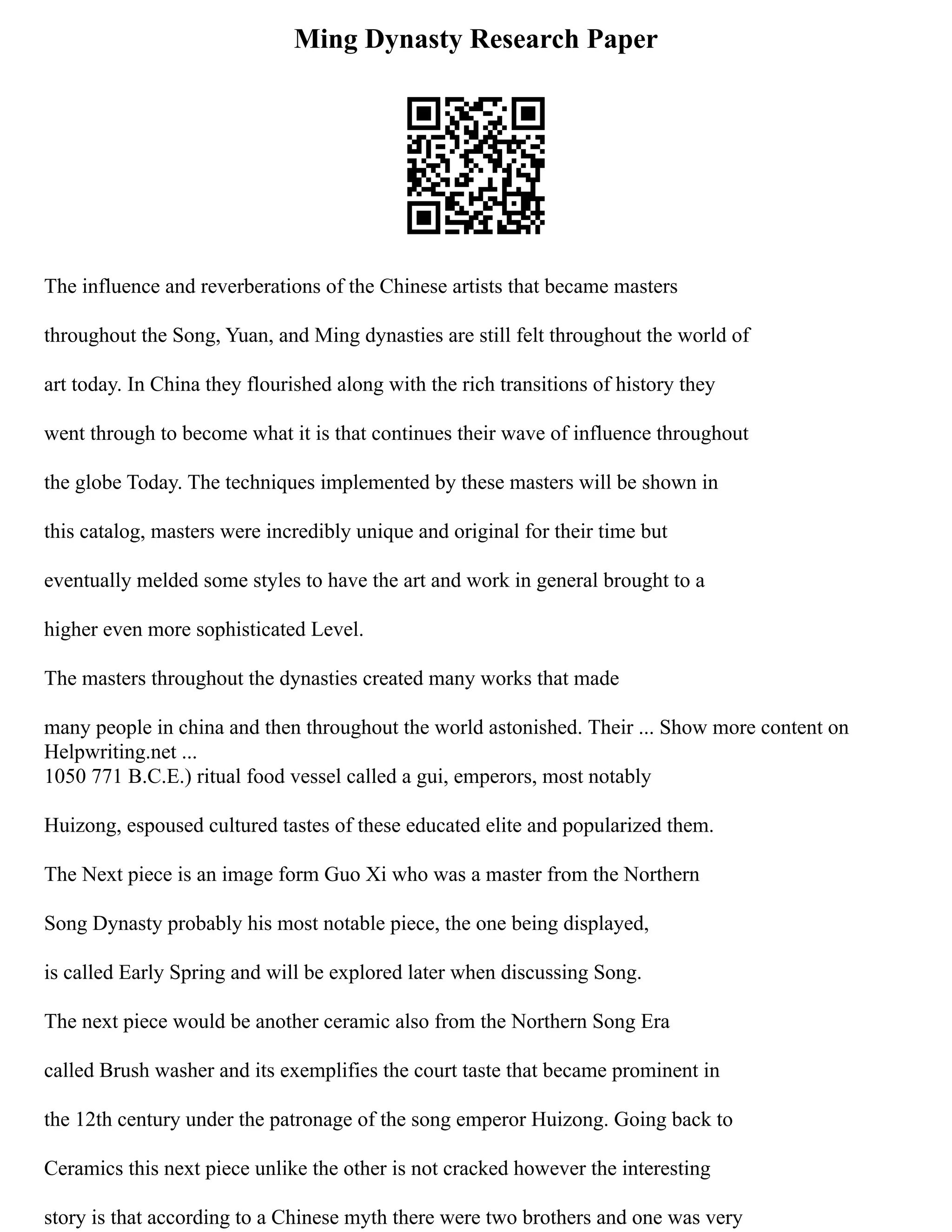 Ming Dynasty Research Paper
The influence and reverberations of the Chinese artists that became masters
throughout the Song, Yuan, and Ming dynasties are still felt throughout the world of
art today. In China they flourished along with the rich transitions of history they
went through to become what it is that continues their wave of influence throughout
the globe Today. The techniques implemented by these masters will be shown in
this catalog, masters were incredibly unique and original for their time but
eventually melded some styles to have the art and work in general brought to a
higher even more sophisticated Level.
The masters throughout the dynasties created many works that made
many people in china and then throughout the world astonished. Their ... Show more content on
Helpwriting.net ...
1050 771 B.C.E.) ritual food vessel called a gui, emperors, most notably
Huizong, espoused cultured tastes of these educated elite and popularized them.
The Next piece is an image form Guo Xi who was a master from the Northern
Song Dynasty probably his most notable piece, the one being displayed,
is called Early Spring and will be explored later when discussing Song.
The next piece would be another ceramic also from the Northern Song Era
called Brush washer and its exemplifies the court taste that became prominent in
the 12th century under the patronage of the song emperor Huizong. Going back to
Ceramics this next piece unlike the other is not cracked however the interesting
story is that according to a Chinese myth there were two brothers and one was very
 